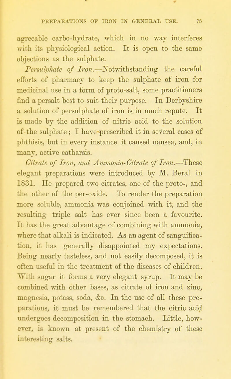 agreeable carbo-hydrate, which in no way interferes with its physiological action. It is open to the same objections as the sulphate. Persulphate of Iron.—Notwithstanding the careful efforts of pharmacy to keep the sulphate of iron for medicinal use in a form of proto-salt, some practitioners find a persalt best to suit their purpose. In Derbyshire a solution of persulphate of iron is in much repute. It is made by the addition of nitric acid to the solution of the sulphate; I have-prescribed it in several cases of phthisis, but in every instance it caused nausea, and, in many, active catharsis. Citrate of Iron, and Ammonia-Citrate of Iron.—These elegant preparations were introduced by M. Beral in 1831. He prepared two citrates, one of the proto-, and the other of the per-oxide. To render the preparation more soluble, ammonia was conjoined with it, and the resulting triple salt has ever since been a favourite. It has the great advantage of combining with ammonia, where that alkali is indicated. As an agent of sanguifica- tion, it has generally disappointed my expectations. Being nearly tasteless, and not easily decomposed, it is often useful in the treatment of the diseases of children. With sugar it forms a very elegant syrup. It may be combined with other bases, as citrate of iron and zinc, magnesia, potass, soda, &c. In the use of all these pre- parations, it must be remembered that the citric acid undergoes decomposition in the stomach. Little, how- ever, is known at present of the chemistry of these interesting salts.