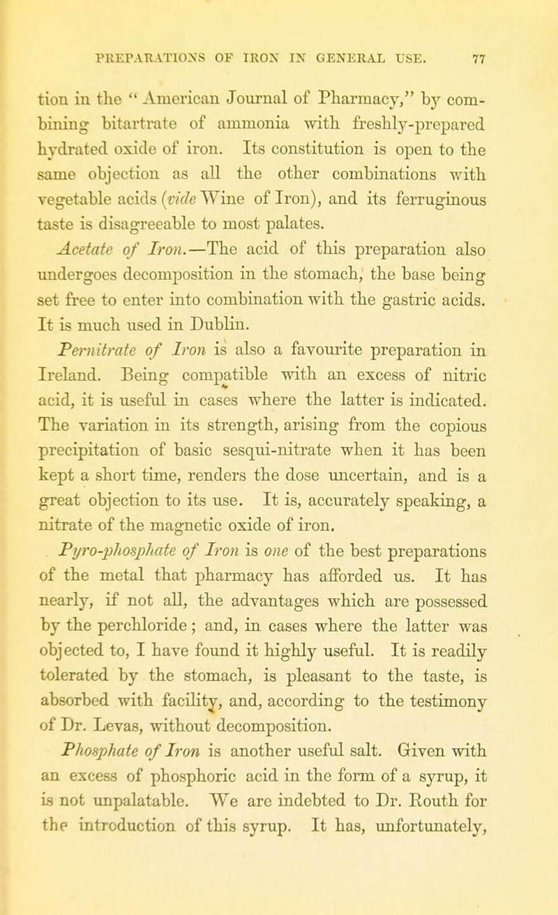 tion in the  American Journal of Pharmacy, hy com- bining bitartrate of ammonia with freshly-prepared hydrated oxide of iron. Its constitution is open to the same objection as aU the other combinations with vegetable acids (tvWe Wine of Iron), and its ferruginous taste is disagreeable to most palates. Acetate of Iron.—The acid of this j)reparation also undergoes decomposition in the stomach, the base being set free to enter into combination with the gastric acids. It is much used in Dublin. Pernitrate of Iron is also a favourite preparation in Ireland. Being compatible with an excess of nitric acid, it is useful in cases where the latter is indicated. The variation in its strength, arising from the copious precipitation of basic sesqui-nitrate when it has been kept a short time, renders the dose imcertain, and is a great objection to its use. It is, accurately speaking, a nitrate of the magnetic oxide of iron. Pijro-2)hosphate of Iron is one of the best preparations of the metal that pharmacy has afforded us. It has nearly, if not all, the advantages which are possessed by the perchloride; and, in cases where the latter was objected to, I have found it highly useful. It is readily tolerated by the stomach, is pleasant to the taste, is absorbed with facility, and, according to the testimony of Dr. Levas, without decomposition. Phosphate of Iron is another useful salt. Given with an excess of phosphoric acid in the form of a sj'^rup, it is not unpalatable. We are indebted to Dr. Routh for the introduction of this syrup. It has, imfortunately,