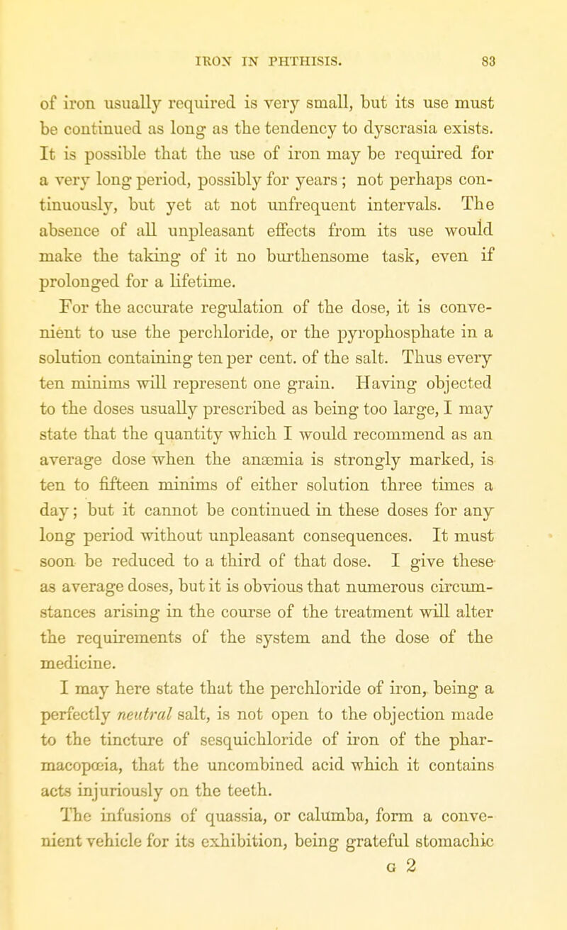 of iron usually required is very small, but its use must be continued as long as tbe tendency to dyscrasia exists. It is possible that the use of iron may be required for a very long period, possibly for years; not perhaps con- tinuously, but yet at not unfrequent intervals. The absence of all unpleasant effects from its use would make the taking of it no bui'thensome task, even if prolonged for a lifetime. For the accurate regulation of the dose, it is conve- nient to use the perchloride, or the pyrophosphate in a solution containing ten per cent, of the salt. Thus every ten minims will represent one grain. Having objected to the doses usually prescribed as being too large, I may state that the quantity which I would recommend as an average dose when the anaemia is strongly marked, is ten to fifteen minims of either solution three times a day; but it cannot be continued in these doses for any long period without unpleasant consequences. It must soon be reduced to a third of that dose. I give these as average doses, but it is obvious that numerous circum- stances arising in the course of the treatment will alter the requirements of the system and the dose of the medicine. I may here state that the perchloride of iron, being a perfectly neutral salt, is not open to the objection made to the tincture of sesquichloride of iron of the phar- macopoeia, that the uncombined acid which it contains acts injuriously on the teeth. The infusions of quassia, or calilmba, form a conve- nient vehicle for its exhibition, being grateful stomachic G 2