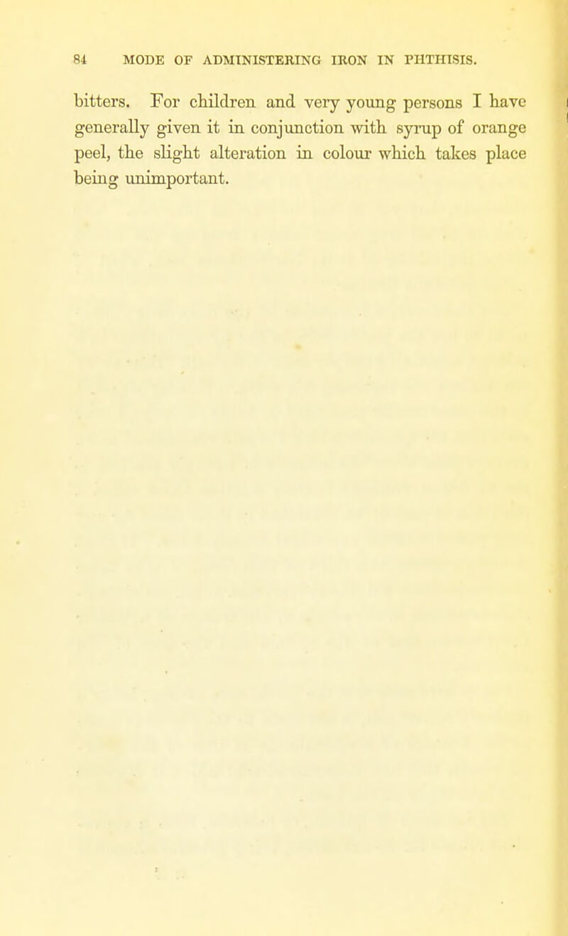 bitters. For children and very young persons I have generally given it in conjunction with, syrup of orange peel, the slight alteration in colour which takes place being unimportant.
