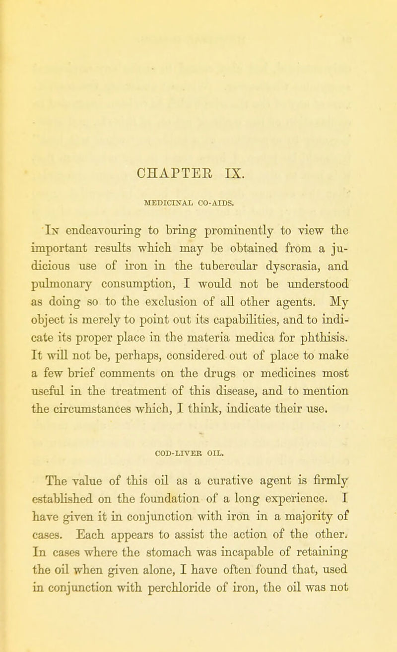 JIEDICINAL CO-AIDS. In endeavouring to bring prominently to view tlie important results whicli may be obtained from a ju- dicious use of iron in tbe tubercular dyscrasia, and pulmonary consumption, I would not be tmderstood as doing so to the exclusion of all other agents. My object is merely to point out its capabilities, and to indi- cate its proper place in the materia medica for pbtbisis. It will not be, perhaps, considered out of place to make a few brief comments on the drugs or medicines most useful in the treatment of this disease^ and to mention the circumstances which, I think, indicate their use. COD-LIVEK OIL. The value of this oil as a curative agent is firmly established on the foundation of a long experience. I have given it in conjimction with iron in a majority of cases. Each appears to assist the action of the other. In cases where the stomach was incapable of retaining the oil when given alone, I have often found that, used in conjunction with per chloride of ii'on, the oil was not