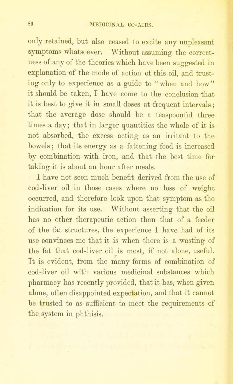 only retained, but also ceased to excite any unpleasant symptoms whatsoever. Without assuming the correct- ness of any of the theories which have been suggested in explanation of the mode of action of this oil, and trust- ing only to experience as a guide to when and how it should be taken, I have come to the conclusion that it is best to give it in small doses at frequent intervals; that the average dose should be a teaspoonful three times a day; that in larger quantities the whole of it is not absorbed, the excess acting as an irritant to the bowels; that its energy as a fattening food is increased by combiaation with iron, and that the best time for taking it is about an hour after meals. I have not seen much benefit derived from the use of cod-Hver oil in those cases where no loss of weight occurred, and therefore look upon that symptom as the indication for its use. Without asserting that the oil has no other therapeutic action than that of a feeder of the fat structures, the experience I have had of its use convinces me that it is when there is a wasting of the fat that cod-liver oil is most, if not alone, useful. It is evident, from the many forms of combination of cod-Hver oil with various medicinal substances which pharmacy has recently provided, that it has, when given alone, often disappointed expectation, and that it cannot be trusted to as sufficient to meet the requirements of the system in phthisis.