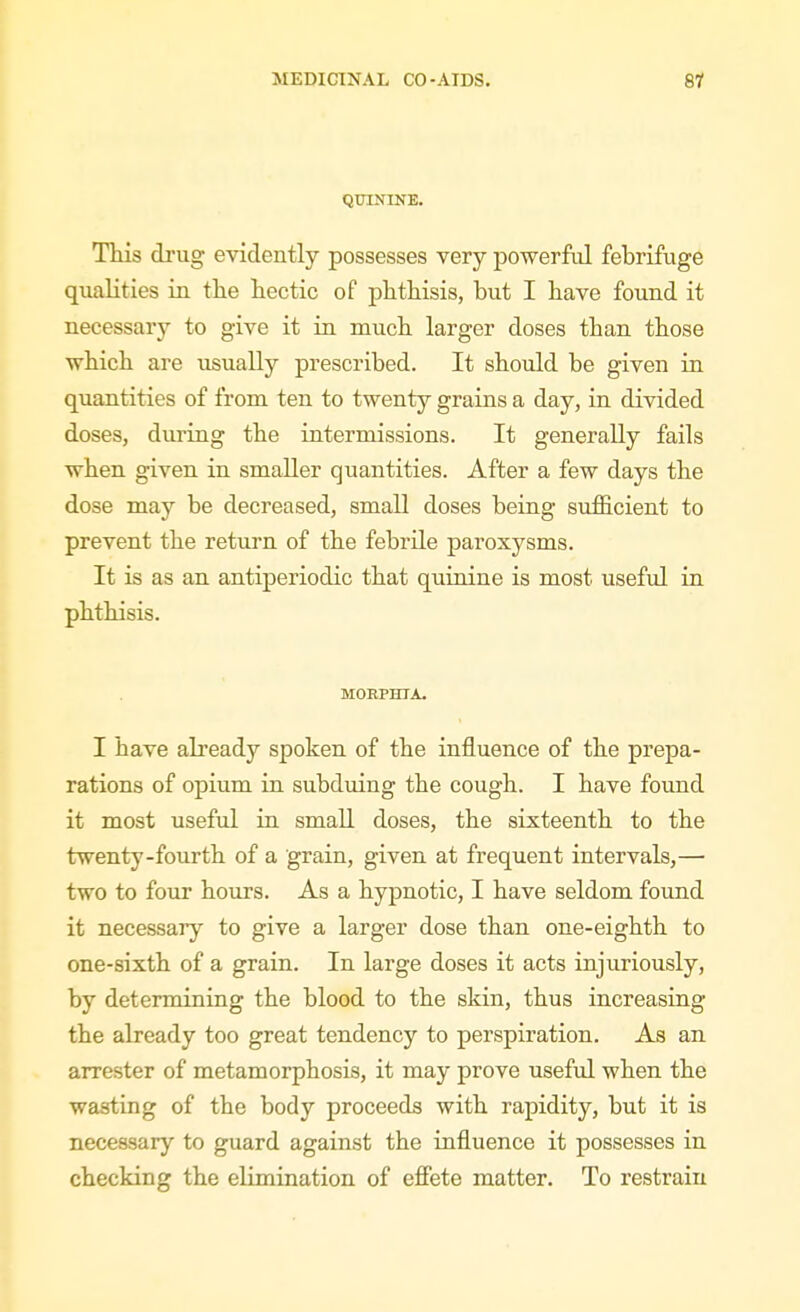 QUININE. This drug evidently possesses very powerfid febrifuge qualities in tlie liectic of phthisis, but I bave found it necessary to give it in much larger doses than those ■wbich are usually prescribed. It should be given in quantities of from ten to twenty grains a day, in divided doses, during the intermissions. It generally fails when given in smaller quantities. After a few days the dose may be decreased, small doses being sufficient to prevent the return of the febrile paroxysms. It is as an antiperiodic that quinine is most useful in pbthisis. MOEPHTA. I have already spoken of the influence of the prepa- rations of opium in subduing the cough. I have found it most useful in small doses, the sixteenth to the twenty-fourth of a grain, given at frequent intervals,— two to four hours. As a hypnotic, I have seldom found it necessary to give a larger dose than one-eighth to one-sixth of a grain. In large doses it acts injuriously, by determining the blood to the skin, thus increasing the already too great tendency to perspiration. As an arrester of metamorphosis, it may prove useful when the wasting of the body proceeds with rapidity, but it is necessary to guard against the influence it possesses in checking the elimination of efiete matter. To restrain