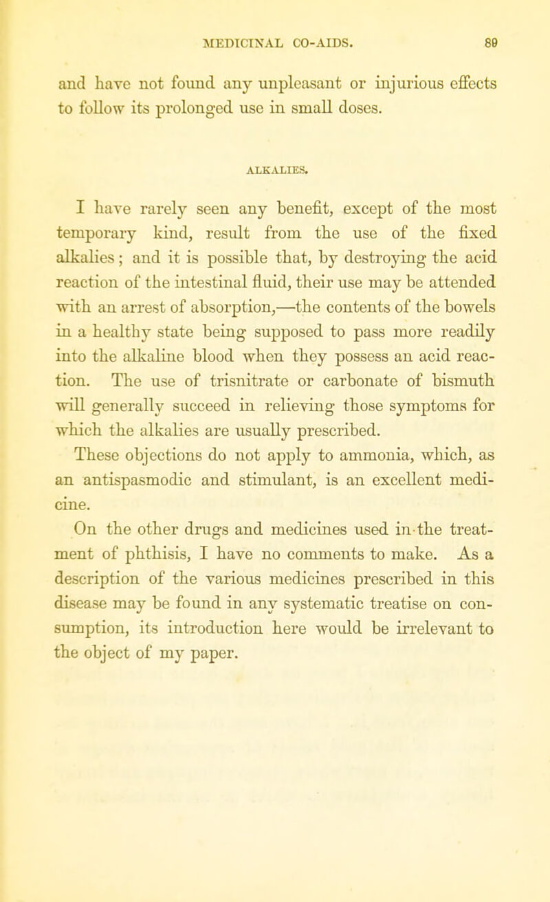 and have not found any unpleasant or injurious effects to follow its prolonged use in small doses. ALKALIES. I have rarely seen any benefit, except of the most temporary kind, result from the use of the fixed alkalies; and it is possible that, by destroying the acid reaction of the intestinal fluid, their use may be attended with an arrest of absorption,—^the contents of the bowels in a healthy state being supposed to pass more readily into the alkaline blood when they possess an acid reac- tion. The use of trisnitrate or carbonate of bismuth will generally succeed in relieving those symptoms for which the alkalies are usually prescribed. These objections do not apply to ammonia, which, as an antispasmodic and stimulant, is an excellent medi- cine. On the other drugs and medicines used, in the treat- ment of phthisis, I have no comments to make. As a description of the various medicines prescribed in this disease may be found in any systematic treatise on con- sumption, its introduction here would be irrelevant to the object of my paper.
