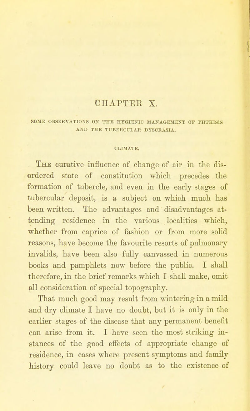SOME OBSERVATIONS ON THE HYGIENIC MANAGEMENT OF PHTHISIS AND THE TUBEECnXAB DYSCRASIA. CLIMATK. The curative influence of change of air in tlie dis- ordered state of constitution wliicli precedes the formation of tubercle, and even in the early stages of tubercular deposit, is a subject on which much has been written. The advantages and disadvantages at- tending residence in the various localities which, whether from caprice of fashion or from more solid reasons, have become the favourite resorts of pulmonary invalids, have been also fully canvassed in numerous books and pamphlets now before the public. I shall therefore, in the brief remarks which I shall make, omit all consideration of special topography. That much good may result from wintering in a mild and dry climate I have no doubt, but it is only in the earlier stages of the disease that any permanent benefit can arise from it. I have seen the most striking in- stances of the good efiects of appropriate change of residence, in cases where present symptoms and family history could leave no doubt as to the existence of