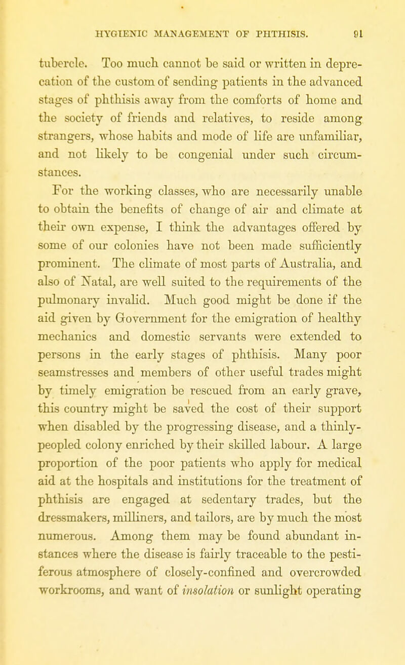 tubercle. Too mucli cannot be said or written in depre- cation of the custom of sending patients in tbe advanced stages of pbtbisis away from the comforts of borne and the society of friends and relatives, to reside among strangers, whose habits and mode of life are imfanailiar, and not likely to be congenial under such circum- stances. For the working classes, who are necessarily unable to obtain the benefits of change of air and climate at their own expense, I think the advantages offered by some of our colonies have not been made siiflficiently prominent. The cKmate of most parts of Australia, and also of Natal, are well suited to the requirements of the pulmonary invalid. Much good might be done if the aid given by Government for the emigration of healthy mechanics and domestic servants were extended to persons in the early stages of phthisis. Many poor seamstresses and members of other useful trades might by timely emigration be rescued from an early grave, this coimtry might be saved the cost of their support when disabled by the progressing disease, and a thinly- peopled colony enriched by their skilled labour. A large proportion of the poor patients who apply for medical aid at the hospitals and institutions for the treatment of phthisis are engaged at sedentary trades, but the dressmakers, milliners, and tailors, are by much the most numerous. Among them may be foimd abundant in- stances where the disease is fairly traceable to the pesti- ferous atmosphere of closely-confined and overcrowded workrooms, and want of insolation or sunlight operating