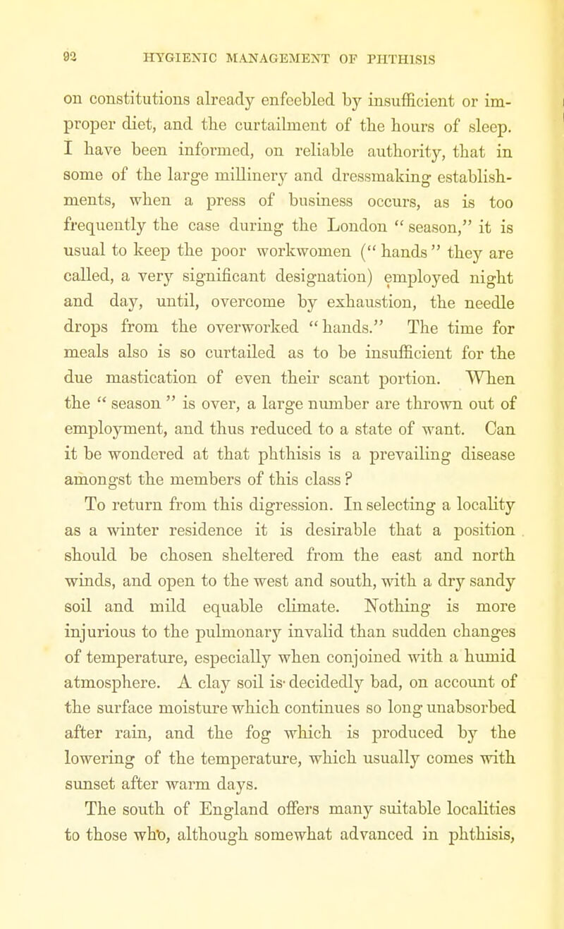 on constitutions already enfeebled by insufficient or im- proper diet, and tbe curtailment of tbe hours of sleep. I have been informed, on reliable authority, that in some of the large millinery and dressmaking establish- ments, when a press of business occurs, as is too frequently the case during the London season, it is usual to keep the poor workwomen (hands they are called, a very significant designation) employed night and day, until, overcome by exhaustion, the needle drops from the overworked hands. The time for meals also is so curtailed as to be insufficient for the due mastication of even their scant portion. When the season is over, a large number are thrown out of employment, and thus reduced to a state of want. Can it be wondered at that phthisis is a prevailing disease amongst the members of this class ? To return from this digression. In selecting a locality as a winter residence it is desirable that a position should be chosen sheltered from the east and north winds, and open to the west and south, with a dry sandy soil and mild equable climate. Nothing is more injurious to the pulmonary invalid than sudden changes of temperature, especially when conjoined with a humid atmosphere. A clay soil is- decidedly bad, on account of the surface moisture which continues so long unabsorbed after rain, and the fog which is produced by the lowering of the temperature, which usually comes with sunset after warm days. The south of England offers many suitable localities to those wht), although somewhat advanced in phthisis,