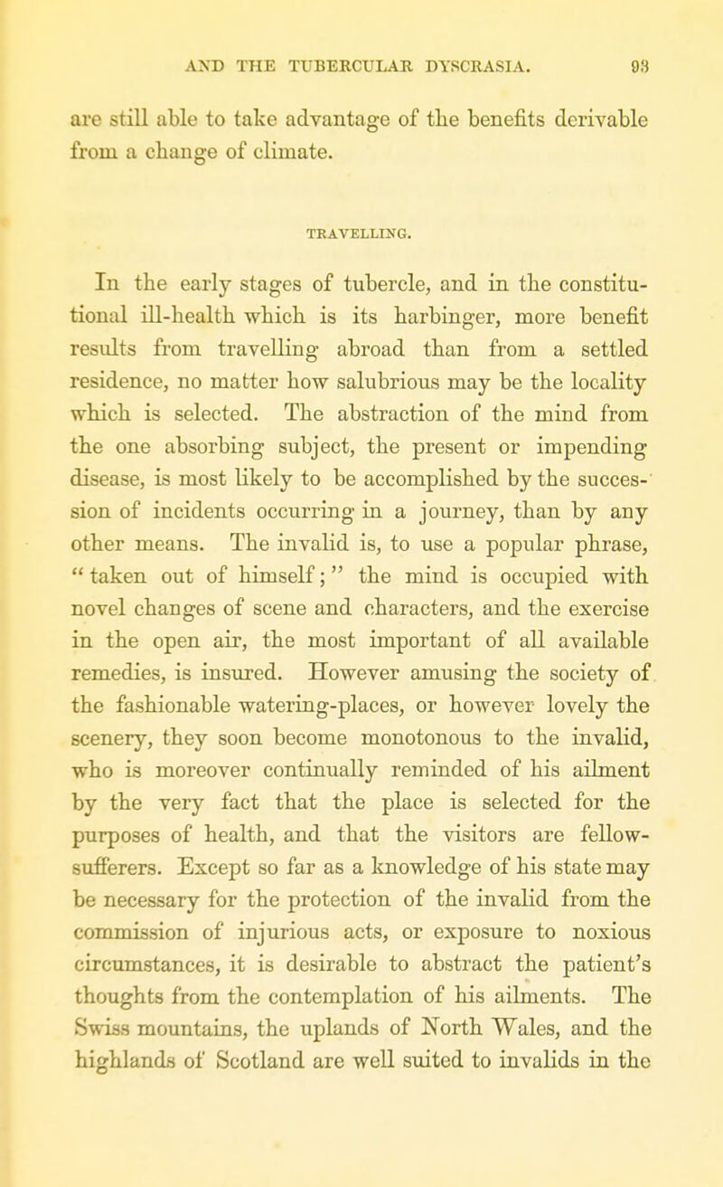 are still able to take advantage of tlie benefits derivable from a change of climate. TRAVELLING. In the early stages of tubercle, and in the constitu- tional ni-health which is its harbinger, more benefit residts from travelling abroad than from a settled residence, no matter how salubrious may be the locality which is selected. The abstraction of the mind from the one absorbing subject, the present or impending disease, is most likely to be accomplished by the succes-' sion of incidents occurring in a journey, than by any other means. The invalid is, to use a popular phrase,  taken out of himself; the mind is occupied with novel changes of scene and characters, and the exercise in the open air, the most important of all available remedies, is insured. However amusing the society of. the fashionable watering-places, or however lovely the scenery, they soon become monotonous to the iuvalid, who is moreover continually reminded of his ailment by the very fact that the place is selected for the purposes of health, and that the visitors are fellow- sufferers. Except so far as a Imowledge of his state may be necessary for the protection of the invalid from the commission of injurious acts, or exposure to noxious circumstances, it is desirable to abstract the patient's thoughts from the contemplation of his ailments. The Swiss mountaius, the uplands of North Wales, and the highlands of Scotland are well suited to invalids in the