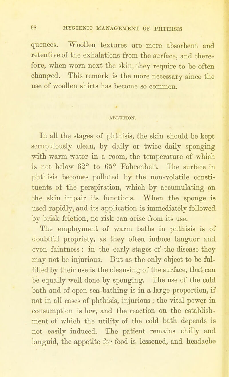 quences. Woollen textures are more absorbent and retentive of the exhalations from the surface, and there- fore, when worn next the skin, they require to be often changed. This remark is the more necessary since the use of woollen shirts has become so common. ABLUTION. In all the stages of phthisis, the skin should be kept scrupidously clean, by daily or twice daily sponging with warm water in a room, the temperature of which is not below 62° to 65° Fahrenheit. The surface in phthisis becomes polluted by the non-volatile consti- tuents of the perspiration, which by accumiJating on the skin impair its functions. When the sponge is used rapidly, and its application is immediately followed by brisk friction, no risk can arise from its use. The employment of warm baths in phthisis is of doubtful propriety, as they often induce languor and even faintness : in the early stages of the disease they may not be injurious. But as the only object to be ful- filled by their use is the cleansing of the surface, that can be equally well done by sponging. The use of the cold bath and of open sea-bathing is in a large proportion, if not in all cases of phthisis, injurious ; the vital power in consumption is low, and the reaction on the estabhsh- ment of which the utihty of the cold bath depends is not easily induced. The patient remains chilly and languid, the appetite for food is lessened, and headache