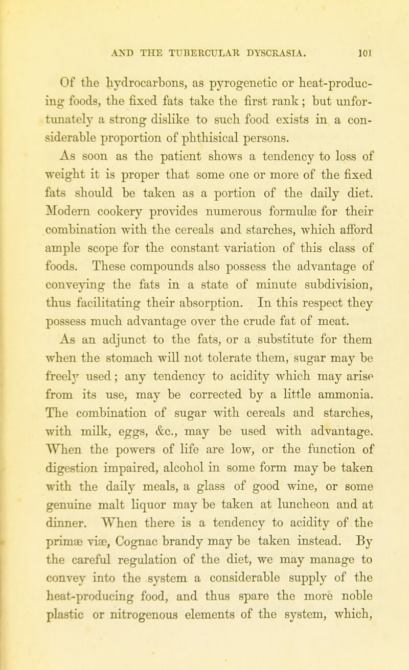 Of the liydrocarbons, as pyrogenetic or heat-produc- ing foods, the fixed fats take the first rank; but unfor- tunately a strong dislike to such food exists in a con- siderable proportion of phthisical persons. As soon as the patient shows a tendency to loss of ■weight it is proper that some one or more of the fixed fats should be taken as a portion of the daily diet. Modern cookery provides numerous formulae for their combiriation with the cereals and starches, which afPord ample scope for the constant variation of this class of foods. These compounds also possess the advantage of conveying the fats in a state of minute subdivision, thus facilitating their absorption. In this respect they possess much advantage over the crude fat of meat. As an adjunct to the fats, or a substitute for them when the stomach will not tolerate them, sugar may be freely used; any tendency to acidity which may arise from its use, may be corrected by a little ammonia. The combination of sugar with cereals and starches, with milk, eggs, &c., may be used with advantage. When the powers of life are low, or the function of digestion impaired, alcohol in some form may be taken with the daily meals, a glass of good wine, or some genuine malt liquor may be taken at limcheon and at dinner. When there is a tendency to acidity of the primae viae, Cognac brandy may be taken instead. By the careful regulation of the diet, we may manage to convey into the system a considerable supply of the heat-producing food, and thus spare the more noble plastic or nitrogenous elements of the system, which.