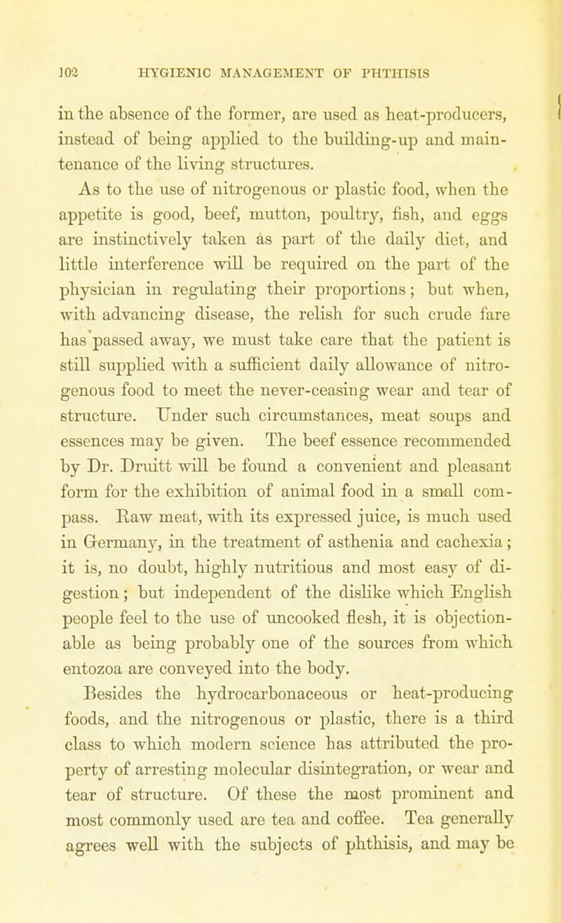 in the absence of the former, are used as heat-producers, instead of being appHed to the building-up and main- tenance of the living structures. As to the use of nitrogenous or plastic food, when the appetite is good, beef, mutton, poultry, fish, and eggs are instinctively taken as part of the daily diet, and little interference wiU be required on the part of the physician in regulating their proportions; but -vrhen, with advancing disease, the relish for such crude fare has passed away, we must take care that the patient is stni supplied with a sufficient daily allowance of nitro- genous food to meet the never-ceasing wear and tear of structure. Under such circumstances, meat soups and essences may be given. The beef essence recommended by Dr. Druitt wiU be found a convenient and pleasant form for the exhibition of animal food in a small com- pass. Raw meat, with its expressed juice, is much used in Germany, in the treatment of asthenia and cachexia; it is, no doubt, highly nutritious and most easy of di- gestion ; but independent of the dislike which English people feel to the use of uncooked flesh, it is objection- able as being probably one of the sources from which entozoa are conveyed into the body. Besides the hydrocarbonaceous or heat-producing foods, and the nitrogenous or plastic, tliere is a third class to which modern science has attributed the pro- perty of arresting molecular disintegration, or wear and tear of structure. Of these the most prominent and most commonly used are tea and coflfee. Tea generally agrees well with the subjects of phthisis, and may be
