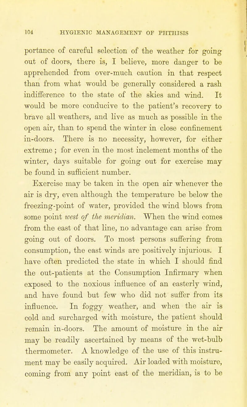 portance of careful selection of the weather for going out of doors, there is, I believe, more danger to be apprehended from over-much caution in that respect than from what would be generally considered a rash indifference to the state of the skies and wind. It would be more conducive to the patient's recovery to brave all weathers, and live as much as possible in the open air, than to spend the winter in close confinement in-doors. There is no necessity, however, for either extreme ; for even in the most inclement months of the winter, days suitable for going out for exercise may be foimd in sufficient number. Exercise may be taken in the open air whenever the air is dry, even although the temperature be below the freezing-point of water, provided the wind blows from some poiat west of the meridian. When the wind comes from the east of that line, no advantage can arise from going out of doors. To most persons suffering from consumption, the east winds are positively injui'ious. I have often predicted the state in which I should find the out-patients at the Consumption Infirmary when exposed to the noxious influence of an easterly wind, and have found but few who did not suffer from its influence. In foggy weather, and when the air is cold and surcharged with moisture, the patient should remain in-doors. The amount of moisture in the air may be readily ascertained by means of the wet-bulb thermometer. A knowledge of the use of this instru- ment may be easily acquired. Air loaded with moisture, coming from any point east of the meridian, is to be