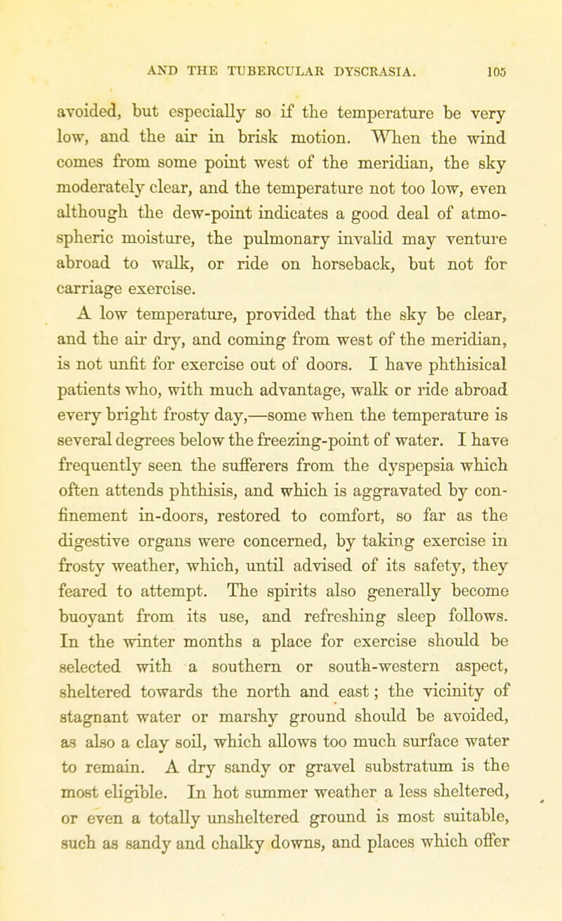 avoided, but especially so if the temperature be very low, and the air in brisk motion. When the wind comes from some point west of the meridian, the sky moderately clear, and the temperature not too low, even although the dew-poiut indicates a good deal of atmo- spheric moisture, the pulmonary invalid may venture abroad to walk, or ride on horseback, but not for carriage exercise. A low temperature, provided that the sky be clear, and the air dry, and coming from west of the meridian, is not unfit for exercise out of doors. I have phthisical patients who, with much advantage, walk or ride abroad every bright frosty day,—some when the temperature is several degrees below the freezing-point of water. I have frequently seen the sufferers from the dyspepsia which often attends phthisis, and which is aggravated by con- finement in-doors, restored to comfort, so far as the digestive organs were concerned, by taking exercise in frosty weather, which, until advised of its safety, they feared to attempt. The spirits also generally become buoyant from its use, and refreshing sleep follows. In the winter months a place for exercise should be selected with a southern or south-western aspect, sheltered towards the north and east; the vicinity of stagnant water or marshy ground should be avoided, as also a clay soil, which allows too much surface water to remain. A dry sandy or gravel substratum is the most eligible. In hot summer weather a less sheltered, or even a totally unsheltered ground is most suitable, such as sandy and chalky downs, and places which offer