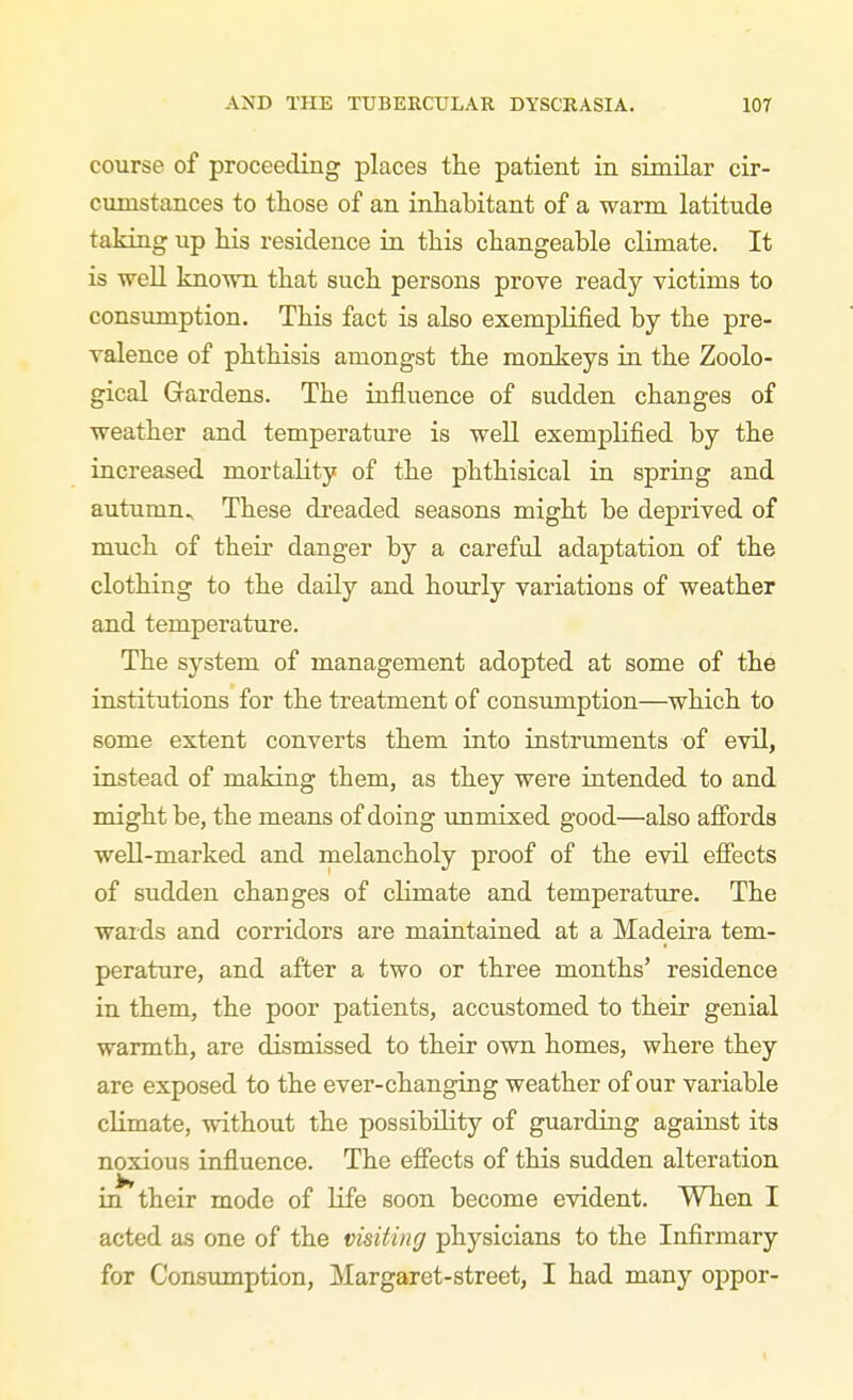 course of proceeding places the patient in similar cir- cumstances to those of an inhabitant of a warm latitude taking up his residence in this changeable climate. It is well known that such persons prove ready victims to consumption. This fact is also exemplified by the pre- valence of phthisis amongst the monkeys in the Zoolo- gical Gardens. The influence of sudden changes of weather and temperature is well exemplified by the increased mortality of the phthisical in spring and autumn.^ These dreaded seasons might be deprived of much of their danger by a careful adaptation of the clothing to the daily and hourly variations of weather and temperature. The system of management adopted at some of the institutions for the treatment of consumption—which to some extent converts them into instriunents of evil, instead of making them, as they were iatended to and might be, the means of doing unmixed good—also afibrds well-marked and melancholy proof of the evil effects of sudden changes of climate and temperature. The wards and corridors are maintained at a Madeira tem- perature, and after a two or three months' residence in them, the poor patients, accustomed to their genial warmth, are dismissed to their own homes, where they are exposed to the ever-changing weather of our variable climate, without the possibility of guarding against its noxious influence. The effects of this sudden alteration in their mode of life soon become evident. When I acted as one of the visiting physicians to the Infirmary for Consumption, Margaret-street, I had many oppor-