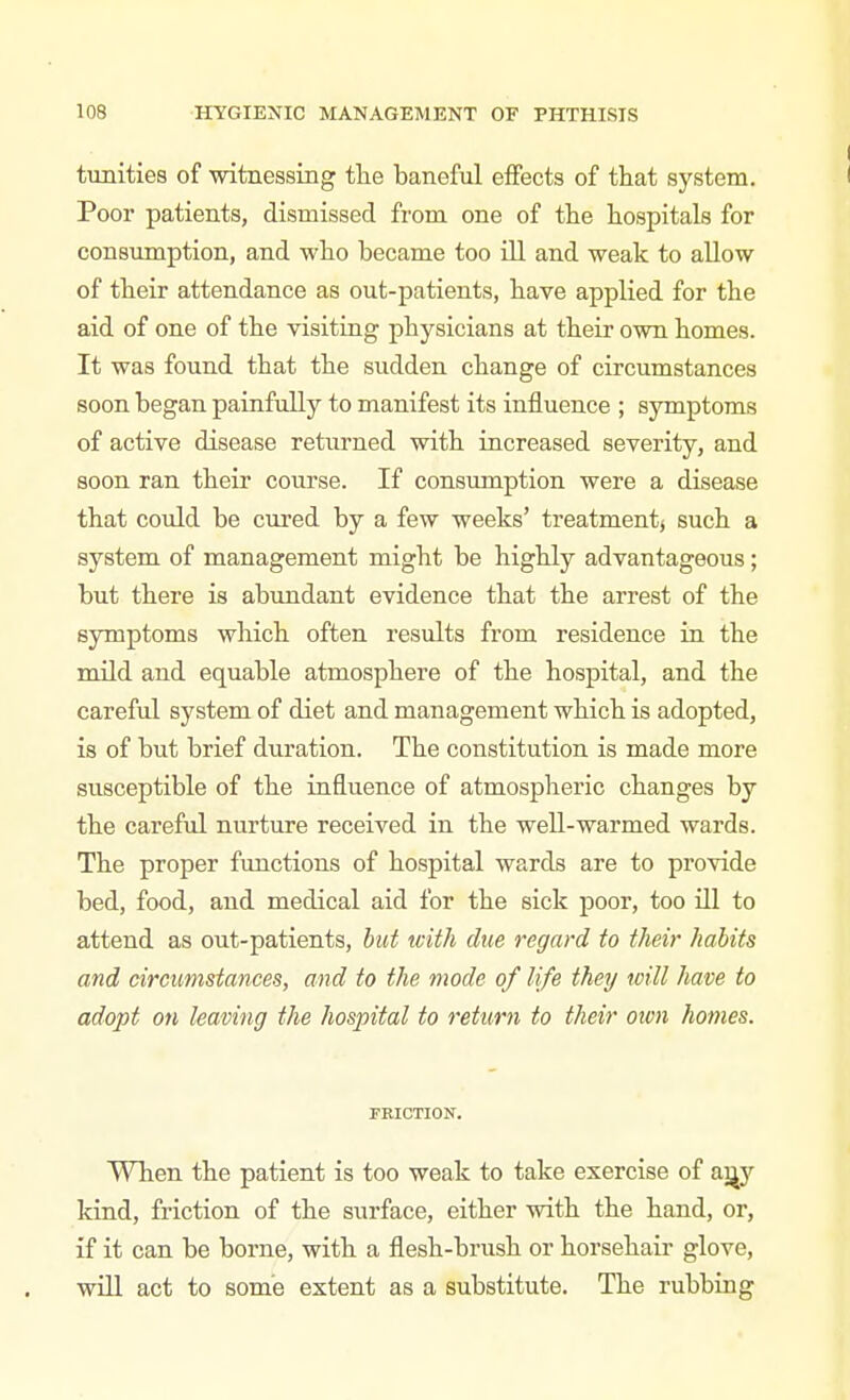 tunities of •witnessing tlie baneful effects of that system. Poor patients, dismissed from one of tlie hospitals for consumption, and who became too ill and weak to allow of their attendance as out-patients, have applied for the aid of one of the visiting physicians at their own homes. It was found that the sudden change of circumstances soon began painfully to manifest its influence ; symptoms of active disease returned with increased severity, and soon ran their course. If consumption were a disease that could be cured by a few weeks' treatment^ such a system of management might be highly advantageous ; but there is abundant evidence that the arrest of the symptoms which often results from residence in the mild and equable atmosphere of the hospital, and the careful system of diet and management which is adopted, is of but brief duration. The constitution is made more susceptible of the influence of atmospheric changes by the careful nurture received in the well-warmed wards. The proper functions of hospital wards are to provide bed, food, and medical aid for the sick poor, too Ul to attend as out-patients, hut with due regard to their habits and circumstances, and to the mode of life they will have to adopt on leaving the hospital to return to their oion homes. miCTION. When the patient is too weak to take exercise of aijy kind, friction of the surface, either with the hand, or, if it can be borne, with a flesh-brush or horsehair glove, will act to some extent as a substitute. The rubbing