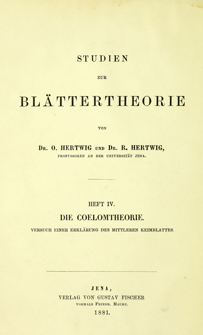 STUDIEN ZUK BLlTTERTHEORIE VON Dr. 0. HERTWIG und Dr. R. HERTWIG, PROFFSSOREN AN DER UNIVERSITÄT JENA. HEFT IV. DIE COELOMTHEORIE. VERSUCH EINER ERKLÄRUNG DES MITTLEREN KEIMBLATTES. JENA, YEKLAG YOK GUSTAV FISCHER VORMALS FrIEDR. MAUKE. 1881.
