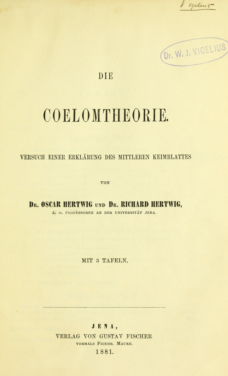 / COELOMTHEORIE. VERSUCH EINEE EEKLÄKUNG DES MITTLEEEN KEIMBLATTES VON Dr. 0S€AR HERTWIG rao Dr. RICHARD UERTWIO, A. O. PKOFESSOKEN AN DER UNIVERSITÄT JENA. MIT 3 TAFELIT. JENA, VERLAG YON GUSTAV EISCHER VORMALS FrIEDR. MAUKE. 1881.