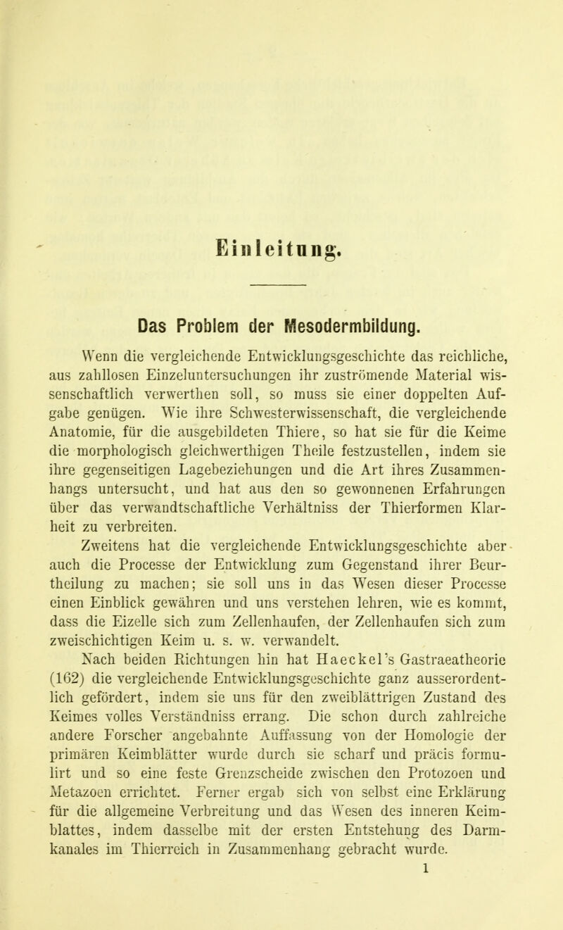 Eiliieitnng. Das Problem der Mesodermbildung. Wenn die vergleichende Entwickiung.sgescliichte das reichliche, aus zahllosen Einzeluntersuchungen ihr zuströmende Material wis- senschaftlich verwerthen soll, so muss sie einer do^jpelten Auf- gabe genügen. AVie ihre Sch^Yesterwissenschaft, die vergleichende Anatomie, für die ausgebildeten Thiere, so hat sie für die Keimie die morphologisch gleichwerthigen Theile festzustellen, indem sie ihre gegenseitigen Lagebeziehungen und die Art ihres Zusammen- hangs untersucht, und hat aus den so gewonnenen Erfahrungen über das verwandtschaftliche Yerhältniss der Thierformen Klar- heit zu verbreiten. Zweitens hat die vergleichende Entwicklungsgeschichte aber auch die Processe der Entwicklung zum Gegenstand ihrer Beur- theilung zu machen; sie soll uns in das AVesen dieser Processe einen Einblick gewähren und uns verstehen lehren, wie es kommt, dass die Eizelle sich zum Zellenhaufen, der Zellenhaufen sich zum zweischichtigen Keim u. s. w. verwandelt. Nach beiden Pachtungen hin hat HaeckeTs Gastraeatheorie (162) die vergleichende Entwicklungsg.jschichte ganz ausserordent- lich gefördert, indem sie uns für den zweiblättrigen Zustand des Keimes volles Yerständniss errang. Die schon durch zahlreiche andere Forscher angebahnte Auffassung von der Homologie der primären Keimblätter wurde durch sie scharf und präcis formu- lirt und so eine feste Grenzscheide zwischen den Protozoen und Metazoen errichtet. Ferner ergab sich von selbst eine Erklärung für die allgemeine Verbreitung und das Wesen des inneren Keim- blattes, indem dasselbe mit der ersten Entstehung des Darm- kanales im Thierreich in Zusammenhang gebracht wurde.