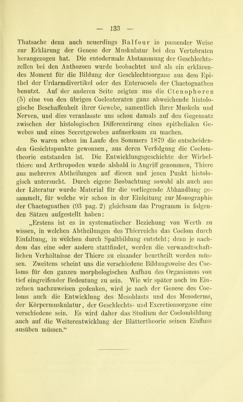 Thatsache deun auch neuerdings Balfour in passender Weise zur Erklärung der Genese der Muskulatur bei den Vertebraten herangezogen hat. Die entodermale Abstammung der Geschlechts- zellen bei den Anthozoen wurde beobachtet und als ein erklären- des Moment für die Bildung der Geschlechtsorgane aus dem Epi- thel der Urdarmdivertikel oder des Enterocoels der Chaetognathen benutzt. Auf der anderen Seite zeigten uns die Ctenophoren (5) eine von den übrigen Coelenteraten ganz abweichende histolo- gische Beschaffenheit ihrer Gewebe, namentlich ihrer Muskeln und Nerven, und dies veranlasste uns schon damals auf den Gegensatz zwischen der histologischen Differenzirung eines epithelialen Ge- webes und eines Secretgewebes aufmerksam zu machen. So waren schon im Laufe des Sommers 1879 die entscheiden- den Gesichtspunkte gewonnen, aus deren Verfolgung die Coelom- theorie entstanden ist. Die Entwicklungsgeschichte der Wirbel- thiere und Arthropoden wurde alsbald in Angriff' genommen, Thiere aus mehreren Abtheilungen auf diesen und jenen Punkt histolo- gisch untersucht. Durch eigene Beobachtung sowohl als auch aus der Literatur wurde Material für die vorliegende Abhandlung ge- sammelt, für welche wir schon in der Einleitung zur Monographie der Chaetognathen (93 pag. 2) gleichsam das Programm in folgen- den Sätzen aufgestellt haben: „Erstens ist es in systematischer Beziehung von Werth zu wissen, in welchen Abtheilungen des Thierreichs das Coelom durch Einfaltung, in welchen durch Spaltbildung entsteht; denn je nach- dem das eine oder andere stattfindet, werden die verwandtschaft- lichen Verhältnisse der Thiere zu einander beurtheilt werden müs- sen. Zweitens scheint uns die verschiedene Bildiingsweise des Coe- loms für den ganzen morphologischen Aufbau des Organismus von tief eingreifender Bedeutung zu sein. Wie wir später noch im Ein- zelnen nachzuweisen gedenken, wird je nach der Genese des Coe- loms auch die Entwicklung des Mesoblasts und des Mesoderms, der Körpermuskulatur, der Geschlechts-undExcretionsorgane eine verschiedene sein. Es wird daher das Studium der Coelombildung auch auf die Weiterentwicklung der Blättertheorie seinen Einfluss ausüben müssen.