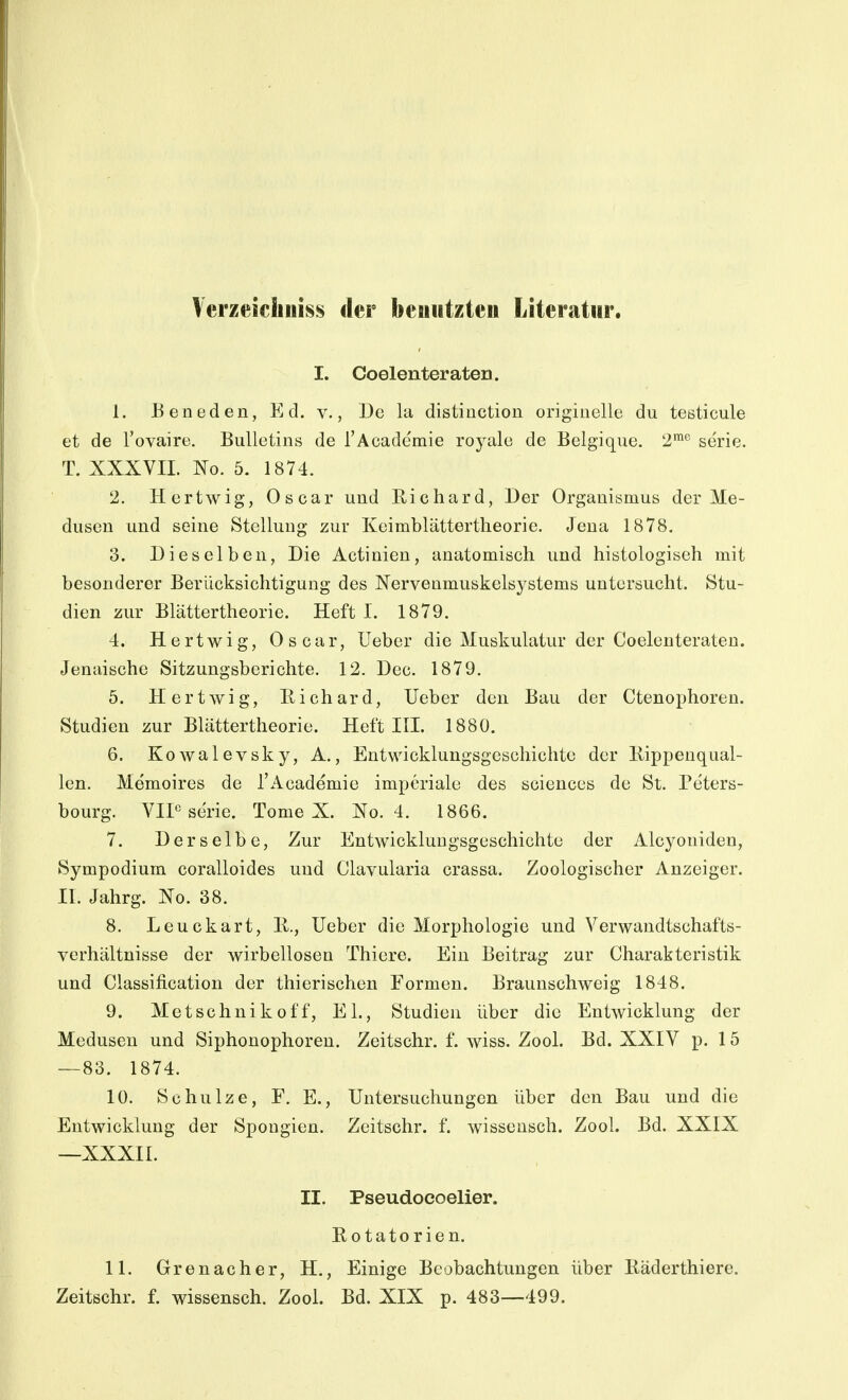 Verzeicliiiiss der beuiitzteii Literatur. I. Coelenteraten. 1. Beneden, Ed. V., De la distinction originelle du testicule et de l'ovaire. Bulletins de l'Academie royale de Belgique. 2™^ se'rie. T. XXXVIL No. 5. 1874. 2. Hertwig, Oscar und Richard, Der Organismus der Me- dusen und seine Stellung zur Keimblättertheorie. Jena 1878. 3. Dieselben, Die Actinien, anatomisch und histologisch mit besonderer Berücksichtigung des Nervenmuskelsystems untersucht. Stu- dien zur Blättertheorie. Heft I. 1879. 4. Hertwig, Oscar, Ueber die Muskulatur der Coelenteraten. Jenaische Sitzungsberichte. 12. Dec. 1879. 5. Hertwig, liichard, Ueber den Bau der Ctenophoren. Studien zur Blättertheorie. Heft III. 1880. 6. Kowalevsky, A., Entwicklungsgeschichte der Rippenqual- len. Memoires de l'Academie imperiale des sciences de St. Peters- bourg. VIP Serie. Tome X. Xo. 4. 1866. 7. Derselbe, Zur Entwicklungsgeschichte der Alcyouiden, Sympodium coralloides und Clavularia crassa. Zoologischer Anzeiger. II. Jahrg. Xo. 38. 8. Leuckart, R., Ueber die Morphologie und Verwandtschafts- verhältnisse der wirbellosen Thiere. Ein Beitrag zur Charakteristik und Classification der thierischen Formen. Braunschweig 1848. 9. Metschnikoff, EL, Studien über die Entwicklung der Medusen und Siphonophoren. Zeitschr. f. Aviss. Zool. Bd. XXIV p. 15 —83. 1874. 10. Schulze, F. E., Untersuchungen über den Bau und die Entwicklung der Spongien. Zeitschr. f. wissensch. Zool. Bd. XXIX —XXXII. II. Pseudoeoelier. Rotatorien. 11. Grenacher, H., Einige Beobachtungen über Räderthiere. Zeitschr. f. wissensch. Zool. Bd. XIX p. 483—499.