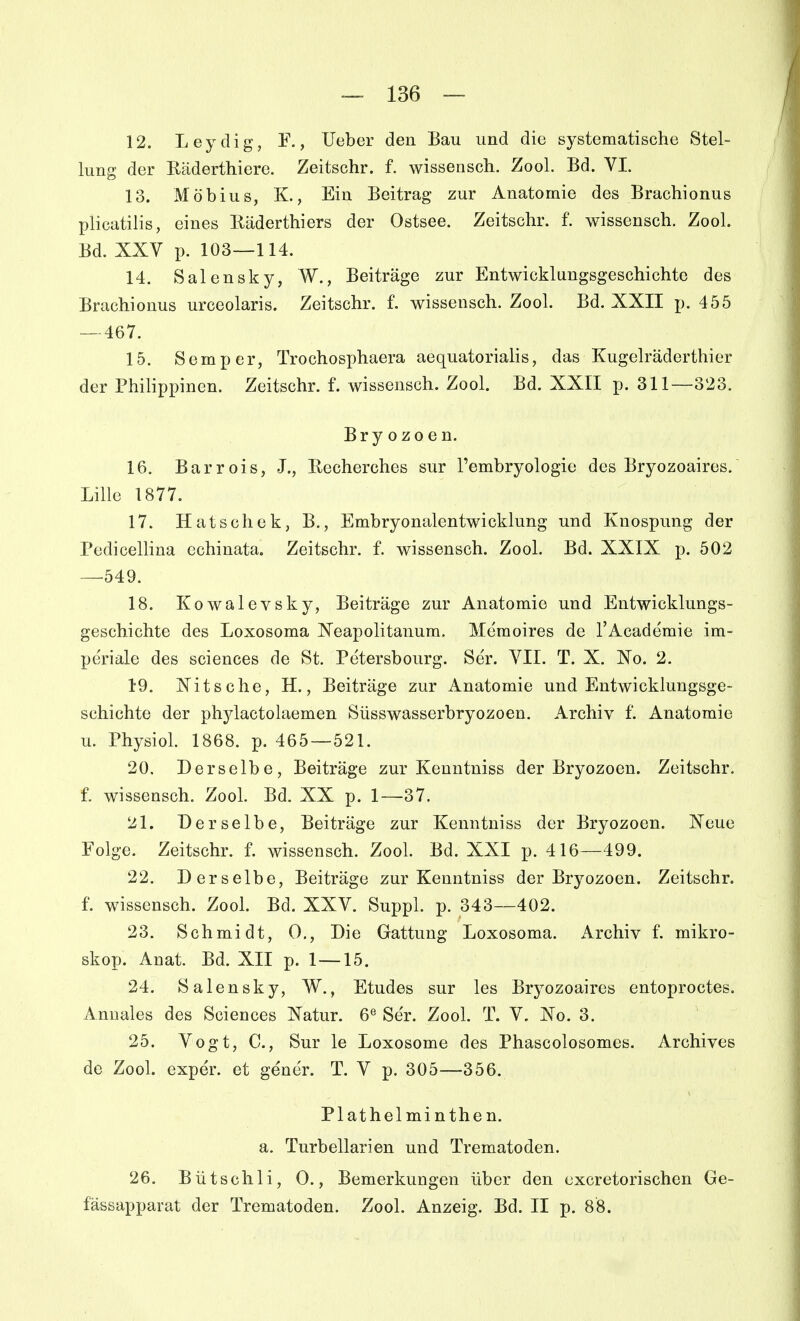 12. Leydig, F., lieber den Bau und die systematische Stel- lung der Räderthiere. Zeitschr. f. wissensch. Zool. Bd. VI. 13. Möbius, K., Ein Beitrag zur Anatomie des Brachionus plicutilis, eines Räderthiers der Ostsee. Zeitschr. f. wissensch. Zool. Bd. XXV p. 103—114. 14. Salensky, W., Beiträge zur Entwicklungsgeschichte des Brachionus urceolaris. Zeitschr. f. wissensch. Zool. Bd. XXII p. 455 — 467. 15. Semper, Trochosphaera aequatorialis, das Kugelräderthier der Philippinen. Zeitschr. f. wissensch. Zool. Bd. XXII p. 311—323. Bryozoen. 16. Barrois, J., Recherches sur l'embryologie des Bryozoaires. Lille 1877. 17. Hatschek, B., Embryonalentwicklung und Knospung der Pedicellina echinata. Zeitschr. f. wissensch. Zool. Bd. XXIX p. 502 —549. 18. Kowalevsky, Beiträge zur Anatomie und Entwicklungs- geschichte des Loxosoma ISTeapolitanum. Memoires de l'Academie im- periale des sciences de St. Petersbourg. Ser. VII. T. X. Xo. 2. 19. Xitsche, H., Beiträge zur Anatomie und Entwicklungsge- schichte der phylactolaemen Süsswasserbryozoen. Archiv f. Anatomie u. Physiol. 1868. p. 465—521. 20. Derselbe, Beiträge zur Keuntniss der Bryozoen. Zeitschr. f. wissensch. Zool. Bd. XX p. 1—37. 21. Derselbe, Beiträge zur Kenntniss der Bryozoen. Xeue Folge. Zeitschr. f. wissensch. Zool. Bd. XXI p. 416—499. 22. Derselbe, Beiträge zur Kenntniss der Bryozoen. Zeitschr. f. wissensch. Zool. Bd. XXV. Suppl. p. 343—402. 23. Schmidt, 0,, Die Gattung Loxosoma. Archiv f. mikro- skop. Anat. Bd. XII p. 1—15. 24. Salensky, W., Etudes sur les Bryozoaires entoproctes. Annales des Sciences Natur. 6« Ser. Zool. T. V. Xo. 3. 25. Vogt, C, Sur le Loxosome des Phascolosomes. Archives de Zool. exper. et gener. T. V p. 305—356. Plathelminthen. a. Turbellarien und Trematoden. 26. Bütschli, 0., Bemerkungen über den cxcretorischen Ge- fässapparat der Trematoden. Zool. Anzeig. Bd. II p. 88.