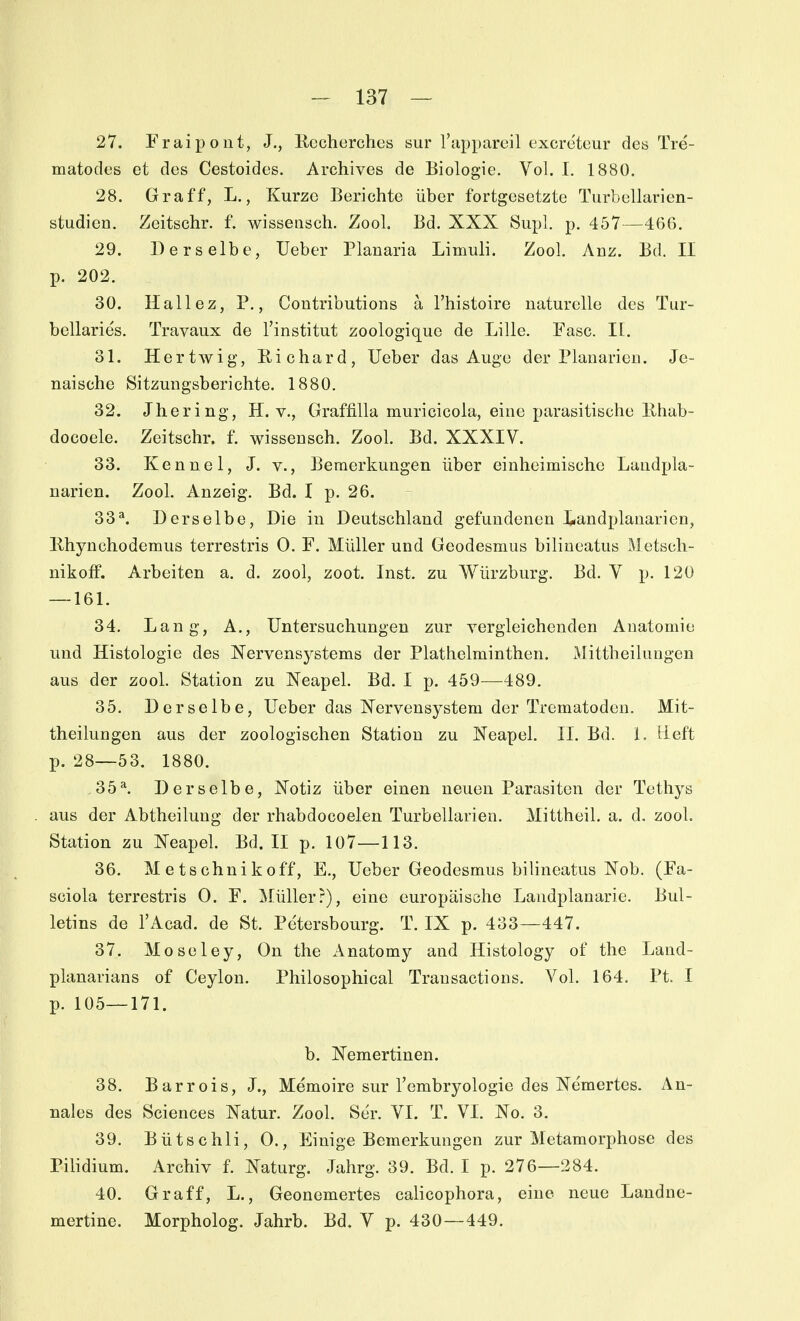 27. Fruix^oiit, J., Uccherches sur Tuppareil excretcur des Tre- matodes et des Cestoides. Archives de Biologie. Vol. I. 1880. 28. Graff, L., Kurze Berichte über fortgesetzte Turbellarien- studien. Zeitschr. f. wisseiisch. Zool. Bd. XXX Supl. p. 457—466. 29. Derselbe, Ueber Planaria Limuli. Zool. Anz. Bd. II p. 202. 30. Hallez, P., Contributions a l'histoire naturelle des Tur- bellaries. Travaux de l'institut zoologique de Lille. Fase. II. 31. Hertwig, Richard, Ueber das Auge der Planarieti. Je- naische Sitzungsberichte. 1880, 32. Jhering, H. v., Graffilla muricicola, eine parasitische llhab- docoele. Zeitschr. f. wissensch. Zool. Bd. XXXIV. 33. Kenne 1, J. v., Bemerkungen über einheimische Laudpla- narien. Zool. Anzeig. Bd. I p. 26. 33^ Derselbe, Die in Deutschland gefundenen Landplanarien, llhynchodemus terrestris 0. F. Müller und Geodesmus biliucatus IVletsch- uikoff. Arbeiten a. d. zool, zoot. Inst, zu Würzburg. Bd. V p. 120 — 161. 34. Lang, A., Untersuchungen zur vergleichenden Anatomie und Histologie des Nervensystems der Plathelminthen. Mittheilungen aus der zool. Station zu Neapel. Bd. I p. 459—489. 35. Derselbe, Ueber das Nervensystem der Trematodeu. Mit- theilungen aus der zoologischen Station zu Neapel. II. Bd. 1. iieft p. 28—53. 1880. .35^ Derselbe, Notiz über einen neuen Parasiten der Tethys aus der Abtheilung der rhabdocoelen Turbellarien. Mittheil. a. d. zool. Station zu Neapel. Bd. II p. 107—113. 36. M e ts chni k off, E., Ueber Geodesmus bilineatus Nob. (Fa- sciola terrestris 0. F. Müller?), eine europäische Landplanarie. Bul- letins de l'Acad. de St. Petersbourg. T. IX p. 433—447. 37. Moseley, On the Anatomy and Histology of the Land- planarians of Ceylon. Philosophical Transactions. Vol. 164. Pt. I p. 105—171. b. Nemertinen. 38. Barrois, J., Memoire sur l'embryologie des Ne'mertes. An- nales des Sciences Natur. Zool. Ser. VI. T. VI. No. 3. 39. Bütschli, 0., Einige Bemerkungen zur Metamorphose des Pilidium. Archiv f. Naturg. Jahrg. 39. Bd. I p. 276—284. 40. Gr äff, L., Geonemertes calicophora, eine neue Landne- mertine. Morpholog. Jahrb. Bd. V p. 430—449.