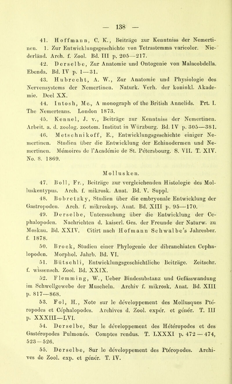 41. Hoffmann, C. K., Beiträge zur Kenntniss der Nemerti- nen. 1. Zur Entwicklungsgeschichte von Tetrastemma varicolor. Nie- derläud. Arch. f. Zool. Bd. III p. 205—217. 42. Derselbe, Zur Anatomie und Ontogenie von Malacobdella. Ebenda. Bd. IV p. 1 — 31. 43. Hubrecht, A. W., Zur Anatomie und Physiologie des I^ervenSystems der Nemcrtineu. Naturk. Verh. der koninkl. Akade- mie, Deel XX. 44. Intosh, Mc, A monograph of the British Annelids. Prt. I. The Nemerteans. London 1873. 4 5. Kennel, J. v., Beiträge zur Kenntniss der Nemertinen. Arbeit, a. d. zoolog. zootom. Institut in Wilrzbarg. Bd. IV p. 305—381. 46. M ets chni koff, E., Entwicklungsgeschichte einiger Ne- mertinen. Studien über die Entwicklung der Echinodermen und Ne- mertinen. Memoiros du l'Academie de St. Pe'tersbourg. S. VII. T. XIV. No. 8. 1869. Mollusken. 47. Boll, Fr., Beiträge zur vergleichenden Histologie des Mol- luskentypiis. Arch. f. mikrosk. Anat. Bd. V. Suppl. 48. Bobretzky, Studien über die embryonale Entwicklung der Gastropoden. Arch. f. mikroskop. Anat. Bd. XIII p. 95—170. 49. Derselbe, Untersuchung über die Entwicklung der Ce- phalopoden. Nachrichten d. kaiserl. Ges. der Freunde der Naturw. zu Moskau. Bd. XXIV. Citirt nach Hof mann Schwalbe's Jaliresber. f. 1878. 50. Brock, Studien einer Phylogenie der dibranchiaten Cepha- lopoden. Morphol. Jahrb. Bd. VI. 51. Bütschli, Entwicklungsgeschichtliche Beiträge. Zeitschr. f. Wissensch. Zool. Bd. XXIX. 52. Flemming, W., lieber Bindesubstanz und Gefässwandung im Schwellgewebe der Muscheln. Archiv f. mikrosk. Anat. Bd. XIII p. 817—868. 53. Fol, H., Xote sur le developpement des MoUusques Pte- ropodes et Cephalopodes. Archives d. Zool. exper. et gener. T. III p. XXXIII—LVI. 54. Derselbe, Sur le developpement des Heteropodes et des Gasteropodes Pulmones. Comptes rendus. T. LXXXI p. 472 — 474, 523—526. 55. Derselbe, Sur le developpement des Pteropodes. Archi- ves de Zool. exp. et gene'r. T. IV.
