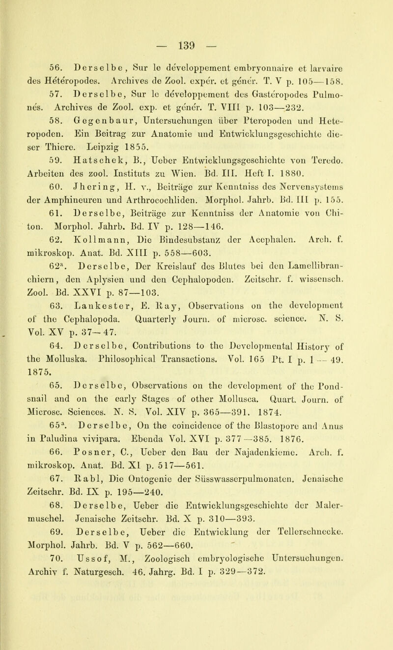 56. Derselbe, Sur le de'veloppement embryonuaire et larvaire des Heteropodes. Archives de Zool. exper. et gener. T, V p. 105—158. 57. Derselbe, Sur lo developpement des Gaste'ropodes Pulmo- ne's. Archives de Zool. exp. et gene'r. T. VIII p. 103—232. 58. Gegenbaur, Untersuchungen über Pteropodeu und Hete- ropoden. Ein Beitrag zur Anatomie und Entwicklungsgeschichte die- ser Thiere. Leipzig 1855. 59. Hatschek, B., lieber Entwicklungsgeschichte von Teredo. Arbeiten des zool. Instituts zu Wien. Bd. III. Heft I. 1880. 60. Jhering, H. v., Beiträge zur Kenntniss des Nervensystems der Amphineuren und Arthrocochliden. Morphol. Jahrb. Bd. III p. 155. 61. Derselbe, Beiträge zur Kenntniss der Anatomie von Chi- ton. Morphol. Jahrb. Bd. IV p. 128—146. 62. Kollmann, Die Bindesubstanz der Acephalen. Arch. f. mikroskop. Anat. Bd. XIII p. 558—603. 62=^. Derselbe, Der Kreislauf des Blutes bei den Lamellibran- chiern, den Aplysien und den Cephalopodcn. Zeitschr. f. wissensch. Zool. Bd. XXVI p. 87—103. 63. Laukester, E. liay, Observations on the development of the Cephalopoda. Quarterly Journ. of microsc. science. N. S. Vol. XV p. 37-47. 64. Derselbe, Contributions to the Developmental History of the Molluska. Philosophical Transactions. Vol. 165 Pt. I p. 1 — 49. 1875. 65. Derselbe, Observations on the development of the Pond- snail and on the early Stages of other Mollusca. Quart. Journ. of Microsc. Sciences. X. S. Vol. XIV p. 365—391. 1874. 65\ Derselbe, On the coincideuce of the Blastopore and xinus in Paludina vivipara. Ebenda Vol. XVI p. 377—385. 1876. 66. Posner, C, Ueber den Bau der Xajadenkieme. Arch. f. mikroskop. Anat. Bd. XI p. 517—561. 67. Eabl, Die Ontogenie der Süsswasserpulmonaten. Jenaische Zeitschr. Bd. IX p. 195—240. 68. Derselbe, Ueber die Entwicklungsgeschichte der Maler- muschel. Jeuaische Zeitschr. Bd. X p. 310—393. 69. Derselbe, Ueber die Entwicklung der Tellerschnecke. Morphol. Jahrb. Bd. V p. 562—660. 70. Ussof, M., Zoologisch embryologische Untersuchungen. Archiv f. Xaturgesch. 46. Jahrg. Bd. I p. 329 —372.