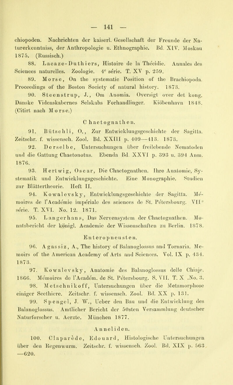 chiopoden. Nachrichten der kaiserl. Gesellschaft der Freunde der Na- turerkenntniss, der Anthropologie u. Ethnographie. Bd. XIV. Moskau 1875. (Russisch.) 88. Lacaze-Duthiers, Histoire de la The'cidie. Annales des Sciences naturelles. Zoologie. 4*^ serie. T. XV p. 259. 89. Morse, On tlie systematic Position of the Brachiopoda. Proceediugs of the Boston Society of natural history. 1873, 90. Steenstrup, J., Om Anoraia. Oversigt over det kong. Danske Videnskabernes Selskabs Forhandlinger. Kiöbenhavn 1848. (Citirt nach Morse.) C haetognathen. 91. B ü ts c h 1 i, 0., Zur Entwicklungsgeschichte der Sagitta. Zeitschr. f. wissensch. Zool. Bd. XXIII p. 409—413, 1873. 92. Derselbe, Untersuchungen über freilebende Nematoden und die Gattung Chaetonotus. Ebenda Bd. XXVI p. 393 u. 394 Aum. 1876. 93. Hertwig, Oscar, Die Chaetognathen. Ihre Anatomie, Sy- stematik und Entwicklungsgeschichte. Eine Monographie. Studien zur Blättertheorie. Heft II. 94. Kowalevsky, Entwicklungsgeschichte der Sagitta. Me'- raoires de l'Academie imperiale des sciences de St. Petersbourg. VII Serie. T. XVI. No. 12. 1871. 95. Langerhans, Das Nervensystem der Chaetognathen. Mo- natsbericht der königl. Academie der Wissenschaften zu Berlin. 1878. E n t e r 0 p n e u s t e n. 96. Agassiz, A., The history of ßalanoglossus and Tornaria. Me- moirs of the American Academy of Arts and Sciences. Vol. IX p. 434. 1873. 97. Kowalevsky, Anatomie des Balanoglossus delle Chiaje. 1866. Memoires de l'Academ. de St. Petersbourg. S. VIL T. X .No. 3. 98. Metschnikoff, Untersuchungen über die Metamorphose einiger Seethiere. Zeitschr. f. wissensch. Zool. Bd. XX p. 131. 99. Spengel, J. W., Ueber den Bau und die Entwicklung des Balanoglossus. Amtlicher Bericht der 50sten Versammlung deutscher Naturforscher u. Aerzte. München 1877. Anneliden. 100. Claparede, Edouard, Histologische Untersuchungen über den Regenwurm. Zeitschr. f. wissensch. Zool. Bd. XIX p. 563. —620.