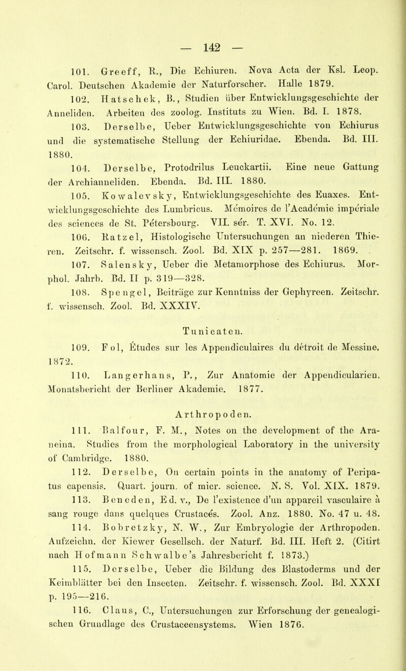 101. Greeff, R., Die Echiureii. Nova Acta der Ksl. Leop. Carol. Deutschen Akademie der Naturforscher. Halle 1879. 102. Hatschek, B., Studien über Entwicklungsgeschichte der Anneliden. Arbeiten des zoolog. Instituts zu Wien. Bd. 1. 1878. 103. Derselbe, lieber Entwicklungsgeschichte von Echiurus und die systematische Stellung der Echiuridae. Ebenda. Bd. III. 1880. 104. Derselbe, Protodrilus Leuckartii. Eine neue Gattung der Archianueliden. Ebenda. Bd. III. 1880. 105. Kowalevsky, Entwicklungsgeschichte des Euaxes. Ent- wicklungsgeschichte des Lumbricus. Mcmoires de l'Academie imperiale des sciences de St. Petersbourg. VII. ser. T. XVI. No. 12. 106. Ratzel, Histologische Untersuchungen an niederen Thie- ren. Zeitschr. f. wissensch. Zool. Bd. XIX p. 257—281. 1869. 107. Salensky, lieber die Metamorphose des Echiurus. Mor- phol. Jahrb. Bd. II p. 319—328. 108. Spengel, Beiträge zur Kenntniss der Geph5a'een. Zeitschr. f. wissensch. Zool. Bd. XXXIV. Tunicaten. 109. Fol, Etudes sur les Appendiculaires du drtroit de Messine. 1872. 110. Langerhans, P., Zur Anatomie der Appendicularieu. Monatsbericht der Berliner Akademie. 1877. Arthropoden. 111. Balfour, F. M., Notes on the development of the Ara- neina. Studies from the morphological Laboratory in the university of Cambridge. 1880. 112. Derselbe, On certain points in the anatomy of Peripa- tus capensis. Quart, journ. of micr. science. N. S. Vol. XIX. 1879. 113. Beneden, Ed. v., De l'existence d'un appareil vasculaire ä sang rouge dans quelques Crustaces. Zool. Anz. 1880. No. 47 u. 48. 114. Bobretzky, N. W., Zur Embryologie der Arthropoden. Aufzeichn. der Kiewer Gesellsch. der Naturf. Bd. III. Heft 2. (Citirt nach Hofmann Schwalbe's Jahresbericht f. 1873.) 115. Derselbe, Heber die Bildung des Blastoderms und der Keimblätter bei den Insecten. Zeitschr. f. wissensch. Zool. Bd. XXXI p. 195-—216. 116. Claus, C, Untersuchungen zur Erforschung der genealogi- schen Grundlage des Crustaceensystems. Wien 1876,