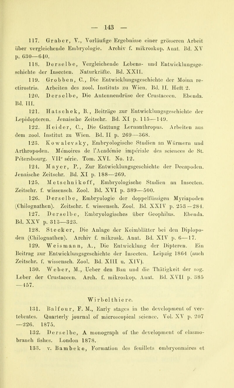 117. Gr ab er, V,, Vorläufige Ergebnisse einer grösseren Arbeit über vergleichende Embrj'ologie. Archiv f. mikroskop. Anat. Bd. XV p. 630—640. 118. Derselbe, Vergleichende Lebens- und Entwicklungsge- schichte der Insecteu. Naturkräfte. Bd. XXII. 119. Grobben, C., Die Entwicklungsgeschichte der Moina re- ctirostris. Arbeiten des zool. Instituts zu Wien. Bd. II. Heft 2. 120. Derselbe, Die Antennendrüse der Crustaceen. Ebenda. Bd. III. 121. Hatschek, B., Beiträge zur Entwicklungsgeschichte der Lepidopteren. Jenaische Zeitschr. Bd. XI p. 115—149. 122. Hei der, C., Die Gattung Lernanthropus. Arbeiten aus dem zool. Institut zu Wien. Bd. II p. 269 — 368. 123. Kowalevsky, Embryologische Studien an Würmern und Arthropoden. Memoires de l'Academie imperiale des sciences de St. Petersbourg. VII« serie. Tom. XVI. No. 12. 124. Mayer, P., Zur Entwicklungsgeschichte der Decapoden. Jenaische Zeitschr. Bd. XI p. 188—269. 125. M e ts chn i k 0ff, Embryologische Studien an Insecten. Zeitschr. f. wissensch. Zool. Bd. XVI p. 389—500. 126. Derselbe, Embryologie der doppelfüssigen Myriapoden (Chilognathen). Zeitschr. f. wissensch. Zool. Bd. XXIV p. 253 — 284. 127. Derselbe, Embryologisches über Geophilus. Ebenda. Bd. XXV p. 313—323. 128. Stecker, Die Anlage der Keimblätter bei den Diplopo- den (Chilognathen). Archiv f. mikrosk. Anat. Bd. XIV p. 6—17. 129. Weis mann, A., Die Entwicklung der Dipteren. Ein Beitrag zur Entwicklungsgeschichte der Insecten. Leipzig 1864 (auch Zeitschr. f. wissensch. Zool. Bd. XIII u. XIV). 130. Weber, M., Ueber den Bau und die Thätigkeit der sog. Leber der Crustaceen. Arch. f. mikroskop. Anat. Bd. XVII p. 385 —457. W i r b e 11 h i e r e. 131. Balfour, F. M., Early stagcs in the development of ver- tebrates. Quarterly Journal of microscopical science. Vol. XV p. 207 —226. 1875. 132. Derselbe, A monograph of the development of elasmo- branch fishes. London 1878. 133. V. Bambeke, Formation des feuillets embryonnaires et