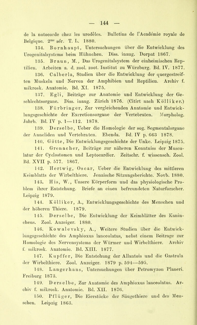 de la notocorde chez les urodeles. Bulletins de l'Academie royale de Belgique. 2«^« ser. T. L. 1880. 134. Bornhaupt, Untersuchungen über die Entwicklung des TJrogenitalsystenis beim Hühnchen. Diss. inaug. Dorpat 1867. 135. Braun, M., Das Urogenitalsystem der einheimischen Rep- tilien. Arbeiten a. d. zool. zoot. Institut zu Würzburg. Bd. IV. 1877. 136. Calberla, Studien über die Entwicklung der quergestreif- ten Muskeln und Nerven der Amphibien und Reptilien. Archiv f. mikrosk. Anatomie. Bd. XI. 1875. 137. Egli, Beiträge zur Anatomie und Entwicklung der Ge- schlechtsorgane. Diss. inaug. Zürich 1876. (Citirt nach Kolli k er.) 138. Fürbringer, Zur vergleichenden Anatomie und Entwick- lungsgeschichte der Excretionsorgane der Yertebraten. JForpholog. Jahrb. Bd. IV p. 1 — 112. 1878. 139. Derselbe, Ueber die Homologie der sog. Segmentalorgane der Anneliden und Vertebraten. Ebenda. Bd. IV p. 663 1878. 140. Götte, Die Entwicklungsgeschichte der Unke. Leipzig 1875. 141. Grenadier, Beiträge zur näheren Kenutniss der Muscu- latur der Cyclostomen und Leptocardier. Zeitschr. f. wissensch. Zool. Bd. XVII p. 577. 1867. 142. Hertwig, Oscar, Ueber die Entwicklung des mittleren Keimblatts der Wirbelthiere. Jenaische Sitzungsberichte. Novb. 1880. 143. His, W., Unsere Körperform und das physiologische Pro- blem ihrer Entstehung. Briefe an einen befreundeten Naturforscher. Leipzig 1879. 144. Kölliker, A., Entwicklungsgeschichte des Menschen und der höheren Thiere. 1879. 145. Derselbe, Die Entwicklung der Keimblätter des Kanin- chens. Zool. Anzeiger. 1880. 146. Kowalevsky, A., Weitere Studien über die Entwick- lungsgeschichte des Amphioxus lanceolatus, nebst einem Beitrage zur Homologie des Nervensystems der Würmer und Wirbelthiere. Archiv f. mikrosk. Anatomie. Bd. XIIL 1877. 147. Kupffer, Die Entstehung der Allautois und die Gastrula der Wirbelthiere. Zool. Anzeiger. 1879 p. 594—595. 148. Langerhans, Untersuchungen über Petromyzon Pianeri. Frei bürg 1873. 149. Derselbe, Zur Anatomie des Amphioxus lanceolatus. Ar- chiv f. mikrosk. Anatomie. Bd. XII. 1876. 150. Pflüger, Die Eierstöcke der Säugethiere und des Men- schen. Leipzig 1863.
