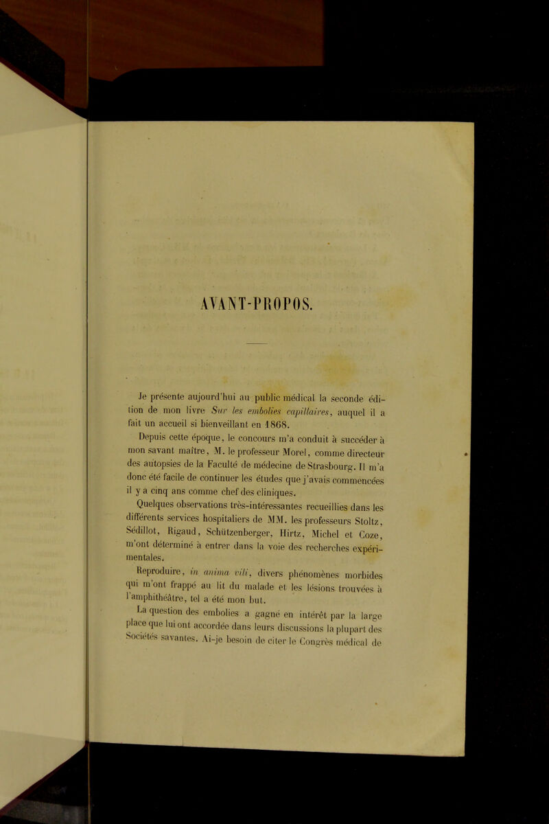 AVANT-PROPOS. Je présente aujourd'hui au public médical la seconde édi- tion de mon livre Sur les embolies capillaires, auquel il a fait un accueil si bienveillant en 1868. Depuis cette époque, le concours m'a conduit à succéder à mon savant maître, M. le professeur Morel, comme directeur des autopsies de la Faculté de médecine de Strasbourg. Il m'a donc été facile de continuer les études que j'avais commencées il y a cinq ans comme chef des cliniques. Quelques observations très-intéressantes recueillies dans les différents services hospitaliers de MM. les professeurs Stoltz, Sédillot, Rigaud, Schûtzenberger, Hirtz, Michel et Goze, m'ont déterminé à entrer dans la voie des recherches expéri- mentales. Reproduire, m anima vili, divers phénomènes morbides qui m'ont frappé au lit du malade et les lésions, trouvées à l'amphithéâtre, tel a été mon but. La question des embolies a gagné en intérêt par la large place que lui ont accordée dans leurs discussions la plupart des Sociétés savantes. Ai-je besoin de citer le Congrès médical de