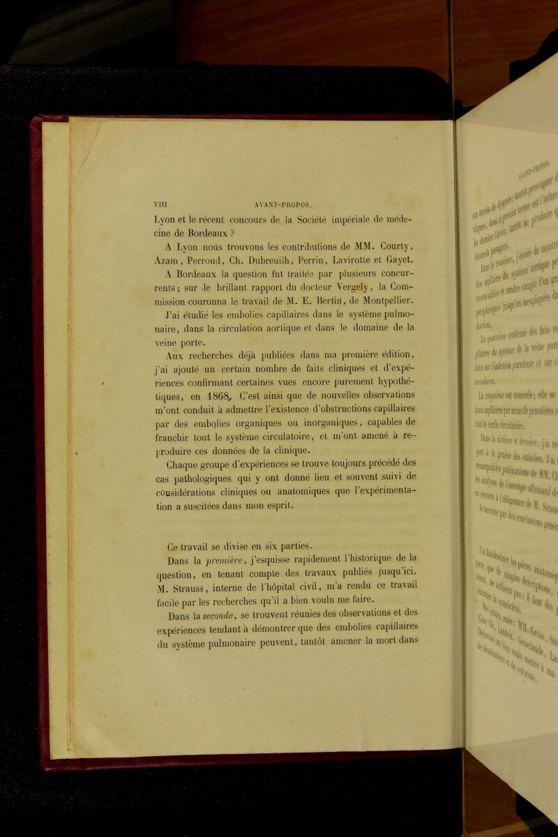 Lyon et le récent concours de la Société impériale de méde-^ cine de Bordeaux ? A Lyon nous trouvons les conlributions de MM. Courty, Azara, Perroiid, Ch. Dubreuilh, Perrin, Lavirotle et Gayet. A Bordeaux la question fut traitée par plusieurs concur- rents ; sur -le brillant rapport du docteur Vergely, la Com- mission couronna le travail de M. E. Bertin, de Montpellier. J'ai étudié les embolies capillaires dans le système pulmo- naire, dans la circulation aortique et dans le domaine de la veine porte. Aux recherches déjà publiées dans ma première édition, j'ai ajouté un certain nombre de faits cliniques et d'expé- riences confirmant certaines vues encore purement hypothé- tiques, en 1868^ C'est ainsi que de nouvelles observations m'ont conduit à admettre l'existence d'obstructions capillaires par des embolies organiques ou inorganiques, capables de franchir tout le système circulatoire, et m'ont amené à re- produire ces données de la clinique. Chaque groupe d'expériences se trouve toujours précédé des cas pathologiques qui y ont donné lieu et souvent suivi de considérations cliniques ou anatomiques que l'expérimenta- tion a suscitées dans mon esprit. Ce travail se divise en six parties. Dans la première, j'esquisse rapidement l'historique de la question, en tenant compte des travaux publiés jusqu'ici. M. Strauss, interne de l'hôpital civil, m'a rendu ce travail facile par les recherches qu'il a bien voulu me faire. Dans la seconde, se trouvent réunies des observations et des expériences tendant à démontrer que des embolies capillaires du système pulmonaire peuvent, tantôt amener la mort dans