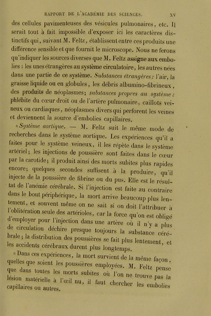 des cellules pavimenteuses des vésicules pulmonaires, etc. Il serait tout à fait impossible d'exposer ici les caractères dis- tinctifs qui, suivant M. Feltz, établissent entre ces produits une différence sensible et que fournit le microscope. Nous ne ferons qu'indiquer les sources diverses que M. Feltz assigne aux embo- lies : les unes étrangères au système circulatoire, les autres nées dans une partie de ce système. Substances étrangères: l'air, la graisse liquide ou en globules, les débris albumino-fibrineux, des produits de néoplasmes; substances propres au système: phlébite du cœur droit ou.de l'artère pulmonaire, caillots vei- neux ou cardiaques, néoplasmes divers qui perforent les veines et deviennent la source d'embolies capillaires. uSystème aortique. — M. Feltz suit le même mode de recherches dans le système aortique. Les expériences qu'il a faites pour le système veineux, il les répète dans le système artériel; les injections de poussière sont faites dans le cœur par la carotide; il produit ainsi des morts subites plus rapides encore; quelques secondes suffisent à la produire qu'il injecte de la poussière de fibrine ou du pus. Elle est le'résul tat de l'anémie cérébrale. Si l'injection est faite au contraire dans le bout périphérique, la mort arrive beaucoup plus len- tement, et souvent même on ne sait si on doit l'attribuer à oblitération seule des artérioles, car la force qu'on est obligé d employer pour l'injection dans une artère où il n'v a dIus de cculation déchire presque toujours la substance cére-' brale ; la distribution des poussières se fait plus lentement et les accidents cérébraux durent plus longtemps « Dans ces expériences, la mort survient de la même façon quelles que soient les poussières employées. M. Feltz ;ensè que dans toutes les morts subites où l'on ne trouve pas a lésion matérielle à l'œil nu, H faut chercher leTeXh capillaires ou autres. emuolies