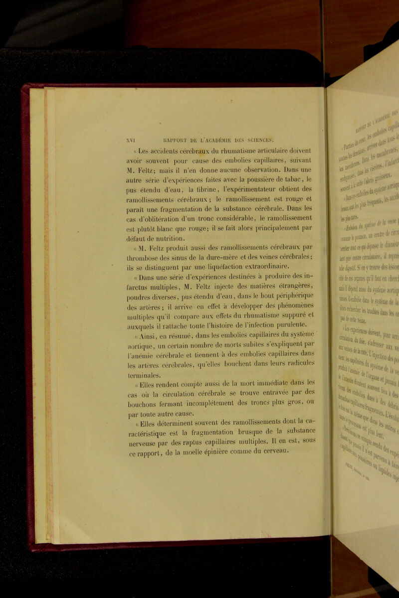 r \Vi UAI'I'OIIT DE l'académie DES SCIENCES. <( Les accidents cérébraux du rhuuiatisme articulaire doivent avoir souvent pour cause des embolies capillaires, suivant M. Feltz; mais il n'en donne aucune observation. Dans une autre série d'expériences faites avec la poussière de tabac, le pus étendu d'eau, la fibrine, l'expérimentateur obtient des ramollissements cérébraux; le ramollissement est rouge et paraît une fragmentation de la substance cérébrale. Dans les cas d'oblitération d'un tronc considérable, le ramollissement est plutôt blanc que rouge; il se fait alors principalement par défaut de nutrition. «M. Feltz produit aussi des ramollissements cérébraux par thrombose des sinus de la dure-mère et des veines cérébrales ; ils se distinguent par une liquéfaction extraordinaire. '( Dans une série d'expériences destinées à produire des in- farctus multiples, M. Feltz injecte des matières étrangères, poudres diverses, pus étendu d'eau, dans le bout périphérique des artères ; il arrive en eftét à développer des phénomènes nuiltiples qu'il compare aux effets du rhumatisme suppuré et auxquels il rattache toute l'histoire de l'infection purulente. « Ainsi, en résumé, dans les embolies capillaires du système aorlique, un certain nombre de morts subites s'expliquent par l'anémie cérébrale et tiennent à des embolies capillaires dans les artères cérébrales, qu'elles bouchent dans leurs radicules terminales. (( Elles rendent compte aussi de la mort immédiate dans les cas où la circulation cérébrale se trouve entravée par des bouchons fermant incomplètement des troncs plus gros, ou par toute autre cause. ((Elles déterminent souvent des ramollissements dont la ca- ractéristique est la fragmentation brusque de la substance nerveuse par des raptus capillaires ujultiples. Il en est, sous ce rapport, de la moelle épinièrc comme du cerveau.