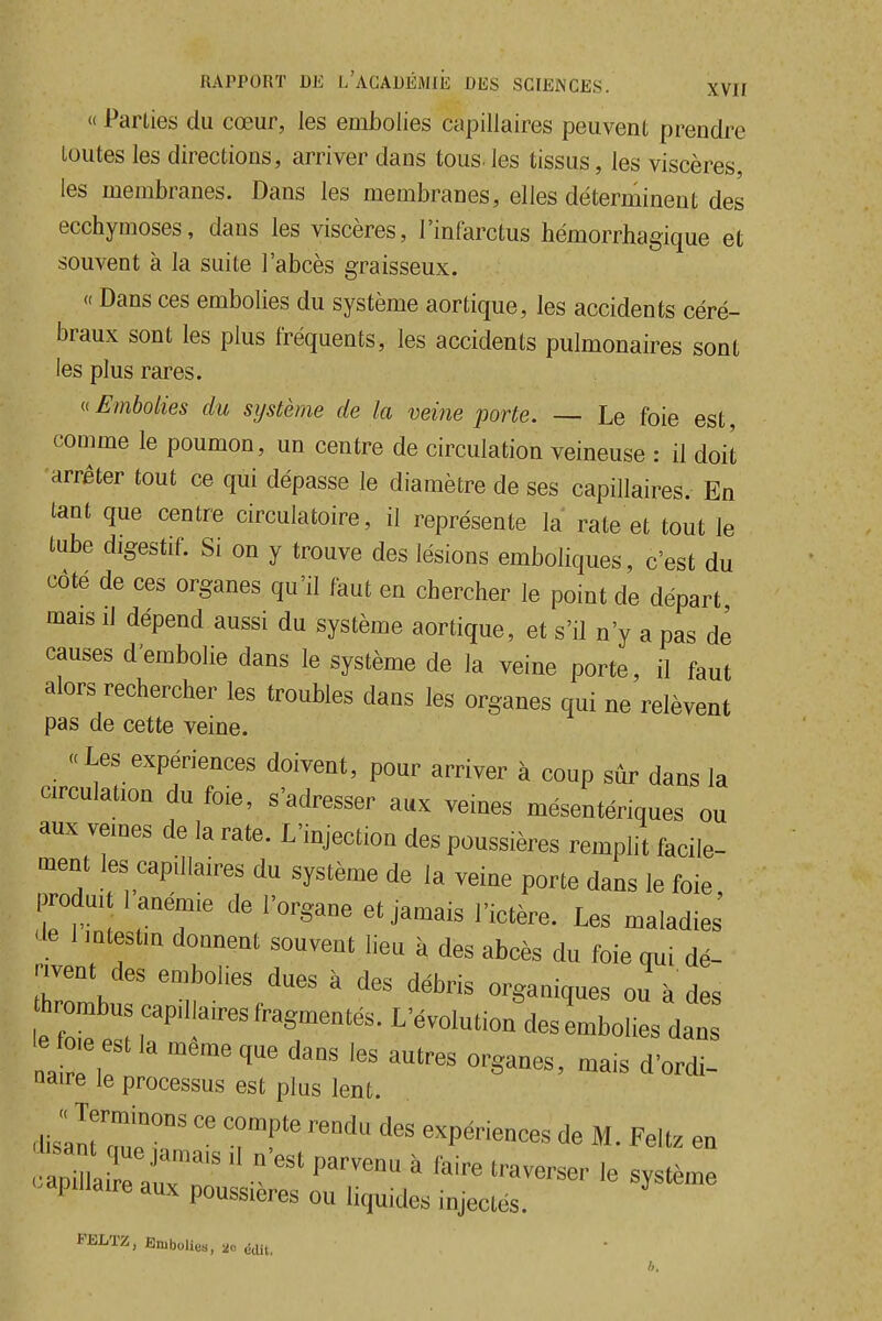  Parties du cœur, les embolies capillaires peuvent prendre loutes les directions, arriver dans tous, les tissus, les viscères, les membranes. Dans les membranes, elles déterminent des ecchymoses, dans les viscères, l'infarctus hémorrhagique et souvent à la suite l'abcès graisseux. « Dans ces embolies du système aortique, les accidents céré- braux sont les plus fréquents, les accidents pulmonaires sont les plus rares. u Embolies du système de la veine porte. — Le foie est, comme le poumon, un centre de circulation veineuse : il doit arrêter tout ce qui dépasse le diamètre de ses capillaires. En tant que centre circulatoire, il représente la rate et tout le tube digestif. Si on y trouve des lésions emboliques, c'est du côté de ces organes qu'il faut en chercher le point de départ mais il dépend aussi du système aortique, et s'il n'y a pas de causes d'embolie dans le système de la veine porte, il faut alors rechercher les troubles dans les organes qui ne relèvent pas de cette veine. « Les expériences doivent, pour arriver à coup sur dans la circulation du foie, s'adresser aux veines mésentériques ou aux veines de la rate. L'injection des poussières remplit facile- ment les capillaires du système de la veine porte dans le foie produi 1 anémie de l'organe et jamais l'ictère. Les maladies 'ie 1 intestin donnent souvent lieu à des abcès du foie qui dé- ™nt des embolies dues à des débris organiques ou à des hrombus cap.l,a.es fragmentés. L'évolution^des embolies dan ej^ est la même que dans les autres organes, mais d'ordt naire le processus est plus lent. dislnumeT'' '''' M. Feltz en dpiuaire aux poussières ou liquides injectés. i'ELTZ, Embolies, 20 édit,