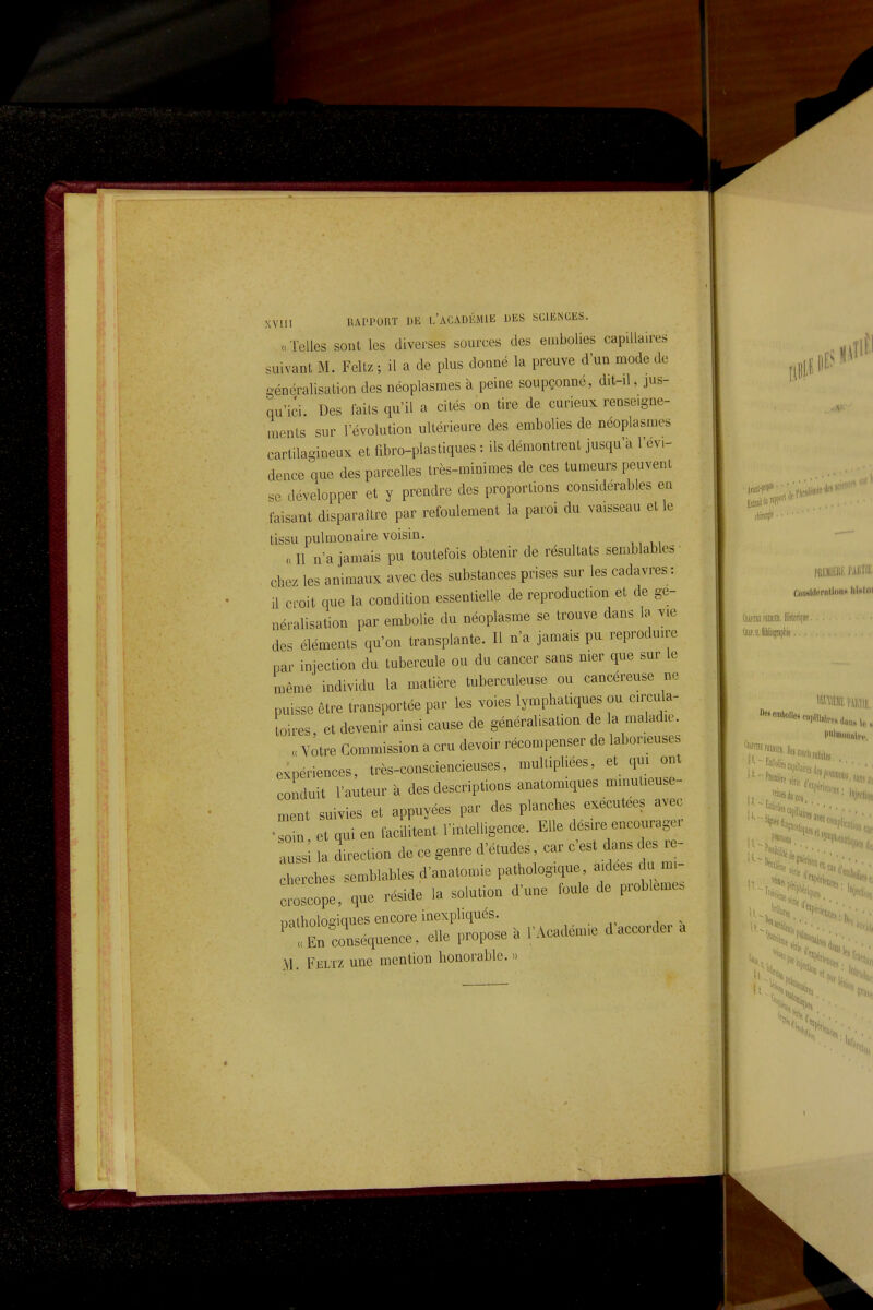 u Telles sont les diverses sources des embolies capillaires suivant M. Feltz ; il a de plus donné la preuve d'un mode de généralisation des néoplasmes à peine soupçonné, dit-il, jus- qu'ici. Des faits qu'il a cités on tire de curieux renseigne- ments sur l'évolution ultérieure des embolies de néoplasmes cartilagineux et fibro-plastiques : ils démontrent jusqu'à l'évi- dence que des parcelles très-minimes de ces tumeurs peuvent se développer et y prendre des proportions considérables en faisant disparaître par refoulement la paroi du vaisseau et le tissu pulmonaire voisin. « Il n'a jamais pu toutefois obtenir de résultats semblables chez les animaux avec des substances prises sur les cadavres : il croit que la condition essentielle de reproduction et de gé- néralisation par embolie du néoplasme se trouve dans Ib vie des éléments qu'on transplante. Il n'a jamais pu reproduire par injection du tubercule ou du cancer sans mer que sur le même individu la matière tuberculeuse ou cancéreuse ne puisse être transportée par les voies lymphatiques ou cu^cula- toires, et devenir ainsi cause de généralisation de la maladie. « Votre Commission a cru devoir récompenser de laborieuses expériences, très-consciencieuses, multipliées, et qui ont conduit l'auteur à des descriptions anatomiques minulieuse- ment suivies et appuyées par des planches exécutées avec •soin et qui en facilitent l'mtelligence. Elle des.re encouragei aussi la direction de ce genre d'études, car c'est dans des re- cherches semblables d'anatomie pathologique, aidées du mi- croscope, que réside la solution d'une foule de problème, natholosiques encore inexphques. ' 'Zconséquence, elle propose à l'Acadenne d'accordé.- a M. Feltz une mention honorable. »