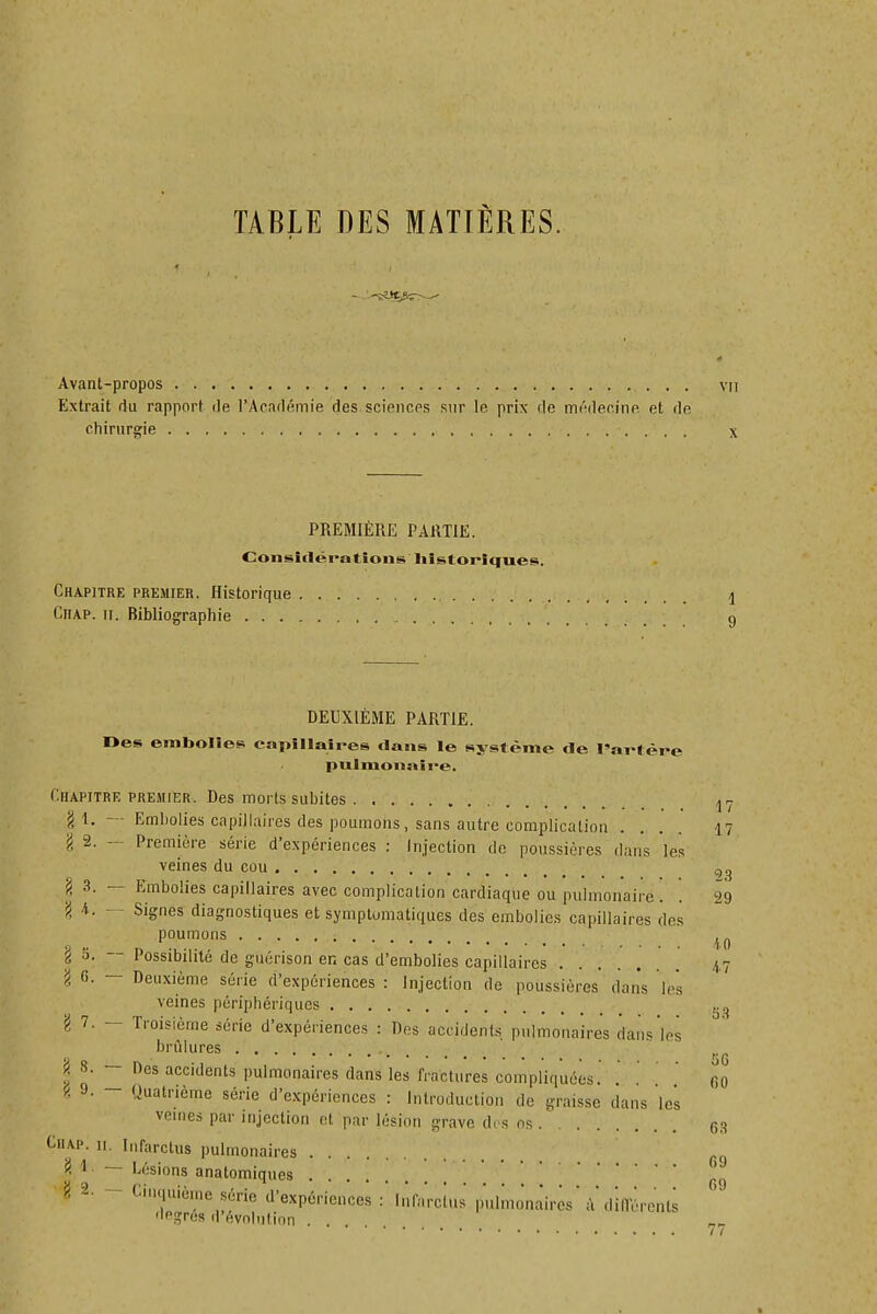 Avant-propos vu Extrait du rapport de l'Académie des scioicps sur le prix de médecine et de chirurgie X PREMIÈRE PARTIE. Considérations Iiistoriques. Chapitre prkmier. Historique ^ Chap. II. Bibliographie 9 17 DEUXIÈME PARTIE. Des embolies capillaires dans le système de l'artère pulmonaire. Chapitre premier. Des morts subites ^ ^ g 1. — Embolies capillaires des poumons, sans autre complication . ... 17 l 2. — Première série d'expériences : Injection de poussières dans les veines du cou !< 3. — Embolies capillaires avec complication cardiaque ou pulmonaire. . 29 'i K. - Signes diagnostiques et symplumatiques des embolies capillaires des poumons ^ 1^ g 5. — Possibilité de guérison en cas d'embolies capillaires 47 l 6. — Deuxième série d'expériences : Injection de poussières' dans les veines périphériques 7. - Troisième série d'expériences : Des accidents pulmonaires dans les brûlures .... rjQ ^ S. - Des accidents pulmonaires dans les fractures compliquées. . . ' fio 9. 9. Ouatrième série d'expériences : Introduction de graisse dans les veines par injection et par lésion grave des ns 03 Chap. 11. Infarctus pulmonaires H ~ Lésions anatomiques 5! 2. - Cinquième série d'expériences : Infarctus pulmonaires' à'dilTéronts degrés d'évolution . Il S 3