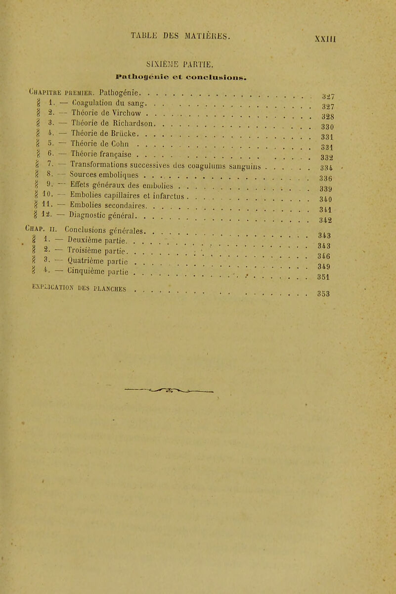 XXlll six.iè:.ie partie. I>ulliu(|éiiie et eoneluisiuns. (-'-HAPITRE l'HEMIEK. PatllOgétlie y.,y g 1. — Coagulation du sang. . . § 2. — Théorie de Virchow ygg ^3. — Tliéorie de Ricliardson ggo § -i. — Théorie de Briicke gg^ 'i S. ~ Théorie de Cohn «3^ § 6. — Théorie française ggg § — Transformations successives des coagulunis sanguins 334, ?, 8. — Sources emboliques ggg g 9. — Effets généraux des embolies ggy g 10. Embolies capillaires et infarctus . ' ^iO g 11. — Embolies secondaires g^j g 12. — Diagnostic général Chap. II. Conclusions générales g^„ _ § 1. — Deuxième partie § 2. — Troisième partie g^g 'Û 3. — Quatrième partie 'i 4. — Cinquième partie . , E.XPI-iCATlON UES PLANCHES