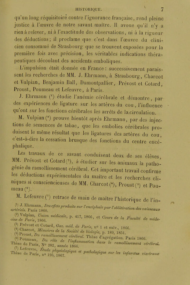 qu'un long réquisitoire conti-e l'ignorance française, rend pleine justice à l'œuvre de notre savant maître. 11 avoue qu'il n'y a rien à relever, nia l'exactitude des observations, ni à la rigueur des déductions; il proclame que c'est dans l'œuvre du clini- cien consommé de Strasbourg que se trouvent exposées pour la première fois avec précision, les véritables indications théra- peutiques découlant des accidents emboliques. L'impulsion était donnée en France: successivement parais- sent les recherches de MM. J. Ehrmann, à Strasbourg, Charcot et Vulpian, Benjamin Bail, Dumontpallier, Prévost et Cotard, Proust, Poumeau et Lefeuvre, à Paris. J. Ehrmann (') étudie l'anémie cérébrale et démontre, par- des expériences de ligature sur les artères du cou, l'influence qu'ont sur les fonctions cérébrales les arrêts de la.circulation. M. Vulpian C) prouve bientôt après Ehrmann, par des injec- tions de semences de tabac, que les embolies cérébrales pro- duisent le même résultat que les ligatures des artères du cou, c'est-à-dire la cessation brusque des fonctions du centre encé- phalique. Les travaux de ce savant conduisent deux de ses élèves MM. Prévost et Cotard(^), à étudier sur les animaux la patho- génie du ramollissement cérébral. Cet important travail confirme les déductions expérimentales du maître et les recherches cli- niques si consciencieuses de MM. Charcot (*), Proust f^) et Pou meau (^). M. Lefeuvre (0 retrace de main de maître l'historique de l'in- J2/eifp~86?. Vencé,hale,ar VoUitération des vaisseau. : ^ '''' ''''' ^--'^^ ^« J^^cuUé de ..Me. S °\Cotavd, Gaz. ^éd. de ParU, no l et suiv., 1866. » Wkf ' rlr^^^^^^^ d'agvogation. Pans 1866. ThVse^rPaTi;, P^^J:,!;^:''''''' '^^ ramollissem.U cérélra,. '^^^itZls!t%C!^^'''''' les infarctus vi.cén vaux