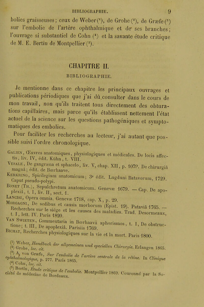 bolies graisseuses; ceux de Weber('), de Grohe('), de Grœfe(') sur l'embolie de l'arlére ophthalmique et der ses branches; l'ouvrage si substantiel de Cohn (*) et la savante étude critique de M. E. Bertin de Montpellier (=). CHAPITRE II. BIBLIOGKAPHIE. Je mentionne dans ce chapitre les principaux ouvrages et publications périodiques que j'ai dû.consulter dans le cours de mon travail, non qu'ils Iraitent tous directement des obtura- tions capillaires, mais parce qu'ils établissent nettement l'état actuel de la science sur les questions pathogéniques et sympto- matiques des embolies. Pour faciliter les recherches au lecteur, j'ai autant que pos- sible suivi l'ordre chronologique. Galien, Œuvres anatomiques, physiologiques et médicales. De locis affec- tis, hv. IV, édit. Kûhn, t. VIII. o'îpvirt'l' ^'P'*'™ anatomicura. Genevaî 1679. - Cap. De apo- i^iexui, i. 1, Jiv. 11, sect. 1. i r Lancisi, Opéra omnia. Genevœ 1718, cap X p 99 RTchTrcLs^surf naorborum'lEpist.' 19). Pataviâl765. - t ?>U ]^l^a4  ^ des maladies. Trad. Desormeaux, tione'!^ SlTnT ^^T'' ^^^^^'^^' I' ol^stmc une, 1.111, De apoplexia. Parisiis 1769 iiiCHAT, Recherches physiologiques sur la vie et la mort. Paris 1800. S «i'-^- OMrur,ie. Erlangen 1865. (■*) Cohn, Zoo. czi. Montpellier 1860. Couronné par la So-