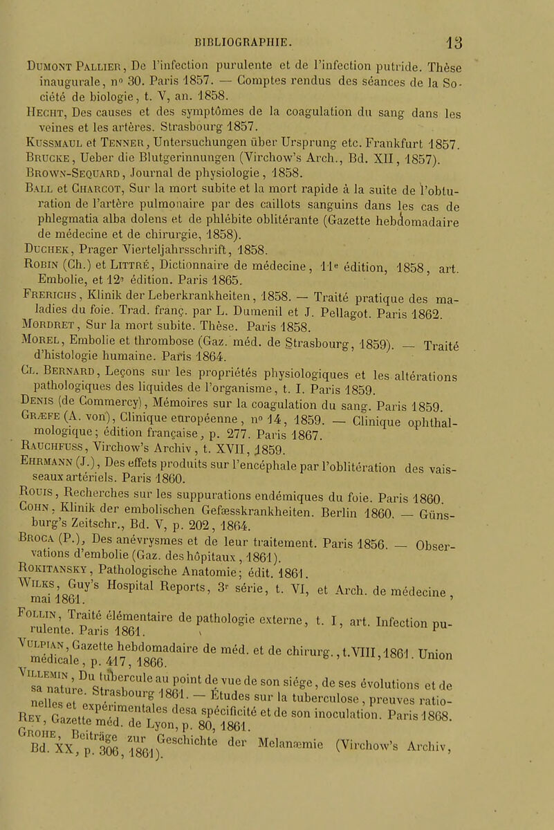 DuMONT Pallier , De l'infeclion purulente et de l'infection putride. Thèse inaugurale, n 30. Paris 1857. — Comptes rendus des séances de la So- ciété de biologie, t. V, an. 1858. Hecht, Des causes et des symptômes de la coagulation du sang dans les veines et les artères. Strasbourg 1857. KussMAUL et Tenneu, Untersuchungen ûber Ursprung etc. Frankfurt 1857. Brucke, Ueber die Blutgerinnungen (Virchow's Arch., Bd. XII, 1857). Brow.v-Sequard, Joui'nal de physiologie, 1858. B.VLL et Ch.\rcot, Sur la mort subite et la mort rapide à la suite de l'obtu- ration de l'artère pulmonaire par des caillots sanguins dans les cas de phlegmatia alba dolens et de phlébite oblitérante (Gazette hebclomadaire de médecine et de chirurgie, 1858). DucHEK, Prager Yierteljahrsschrift, 1858. Robin (Ch.) et Littré, Dictionnaire de médecine, 11« édition, 1858, art. Embolie, et 12' édition. Paris 1865. ' Frerichs , Klinik der Leberkrankheiten, 1858. — Traité pratique des ma- ladies du foie. Trad. franç. par L. Duraenil et J. Pellagot. Paris 1862. MoRDRET, Sur la mort subite. Thèse. Paris 1858. MoREL, Embolie et thrombose (Gaz. méd. de Strasbourg, 1859). — Traité d'histologie humaine. Paris 1864. ' Cl. Bernard, Leçons sur les propriétés physiologiques et les altérations pathologiques des liquides de l'organisme, t. I. Paris 1859. Denis (de Commercy), Mémoires sur la coagulation du sang. Paris 1859 Gr^fe(A. von), Clinique européenne, n^M, 1859. - Clinique ophthal- mologique; édition française, p. 277. Paris 1867. Rauchfuss , Virchow's Archiv , t. XVII, 1859. Ehrmann (J.) , Des effets produits sur l'encéphale par l'oblitération des vais- seaux artériels. Paris 1860. Rouis, Recherches sur les suppurations endémiques du foie. Paris 1860 CoHN, KImikder embolischen Gefœsskrankheiten. Berlin 1860 — Gûns- burg's Zeitschr., Bd. V, p. 202, 1864. Broca (P.), Des anévrysmes et de leur traitement. Paris 1856 — Obser- vations d'embolie (Gaz. des hôpitaux , 1861). RoKiTANSKY, Pathologische Anatomie; édit 1861 WiLKS Guy's Hospital Reports, 3^ série, t. VI, et Arch. de médecine, ni3,i 1 obi. ^'^nJ'p^^tt^^' de pathologie externe, t. I, art. Infection pu- mS?!!/!^^^^^^^^^ chirurg.,t.VIII, 1861. Union TZl&^ftr^ Z^rf'' ^ • ' ^« ««« et de nelîes . . ^'f •^'^'^''^ ''86i- - Etudes sur la tuberculose , preuves ratio- Rev S u?£r?'f ' clesa spécificité et de son inoculation. Paris 18(â. rnn P- 80, 1861. BTk pis,786,f^'™'»-'^ A'-*-.