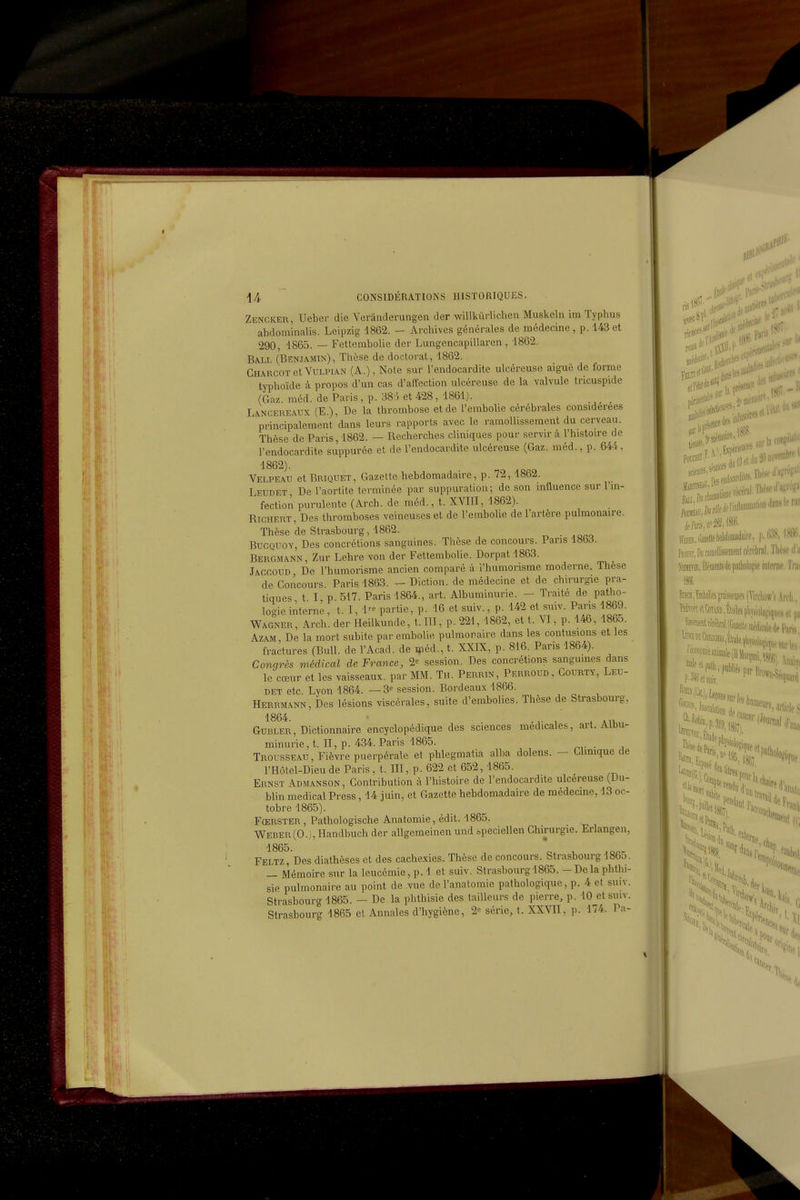 Zencker, Ueber die Verânderungen der willkuHichen Muskeln im Typhus ahdominalis. Leipzig 1862. - Archives générales de médecine, p. 143 et 290, 1865. — Fetlembolie der Lungencapillaren, 1862. Ba-LL (Benjamin), Thèse de doctorat, 1862. Gharcot et Vulpi.an (A.), Note sur l'endocardite ulcéreuse aiguë de forme typhoïde à propos d'un cas d'affection ulcéreuse de la valvule tricuspide (Gaz. raéd. de Paris , p. 38 5 et 428, 1861). Lancereaux (E.), De la thrombose et de l'embolie cérébrales considérées principalement dans leurs rapports avec le ramollissement du cerveau. Thèse de Paris, 1862. — Recherches cliniques pour servir à l'histoire de l'endocardite suppurée et de l'endocardite ulcéreuse (Gaz. méd., p. 644, 1862). Yelpeau et Briquet, Gazette hebdomadaire, p. 72, 1862. Leudet, De l'aortite terminée par suppuration; de son influence sur l'in- fection purulente (Arch. de méd., t. XVIII, 1862). RicHERT, Des thromboses veineuses et de l'eraboUe de l'artère pulmonaire. Thèse de Strasbourg, 1862. BucQUOY, Des concrétions sanguines. Thèse de concours. Pans 1863. Bergmann , Zur Lehre von der Fettembolie. Dorpat 1863. Jaccoud, De l'humorisme ancien comparé à i'humorisme moderne. Thèse de Concours. Paris 1863. — Diction, de médecine et de chirurgie pra- tiques t I p 517. Paris 1864., art. Albuminurie. — Traité de patho- logie interne. t. I, 1- partie, p. 16 et suiv., p. 142 et suiv. Paris 1869. Wagner, Arch. der Heilkunde, t. III, p. 221, 1862, et t. VI, p. 146, 1865. AZAM, De la mort subite par embolie pulmonaire dans les contusions et les fractures (Bull, de l'Acad. de «léd., t. XXIX, p. 816. Paris 1864). Conqrès médical de France, 2^ session. Des concrétions sanguines dans le cœur et les vaisseaux, par MM. Th. Perrin, Perroud, Gourty, Leu- det etc. Lyon 1864. — 3^ session. Bordeaux 1866. Herrmann, Des lésions viscérales, suite d'embolies. Thèse de Strasbourg, 1864. , * MU Gurler, Dictionnaire encyclopédique des sciences médicales, art. Aimi^ minurie, t. II, p. 434. Paris 1865. . Trousseau, Fièvre puerpérale et phlegmatia alba dolens. — Glimque de l'Hôtel-Dieu de Paris, t. III, p. 622 et 652, 1865. Ernst Admanson, Contribution à l'histoire de l'endocardite ulcéreuse (Du- blin médical Press, 14 juin, et Gazette hebdomadaire de médecine, 13 oc- tobre 1865). Fœrster , Pathologische Anatomie, édit. 1865. Weber(0.), llandbuch der allgemeinen und bpeciellen Chirurgie. Erlangen, 1865. * , Feltz, Des diathèses et des cachexies. Thèse de concours. Strasbourg 186o. — Mémoire sur la leucémie, p. 1 et suiv. Strasbourg 1865. - De la phthi- sie pulmonaire au point de vue del'anatomie pathologique, p. 4 et suiv. Strasbourg 1865. — De la phthisie des tailleurs de pierre, p. 10 et suiv. Strasbourg 1865 et Annales d'hygiène, 2= série, t. XXVII, p. 174. Pa-