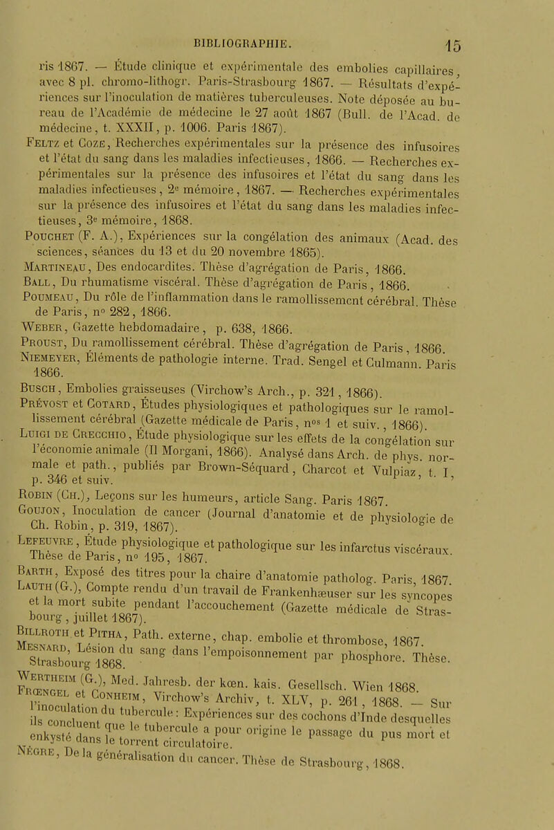 ris 18C7. — Étude clinique et expérimentale des embolies capillaires avec 8 pl. chromo-lithogr. Paris-Strasbourg 'J867. — Résultats d'expé- riences sur l'inoculation de matières tuberculeuses. Note déposée au bu- reau de l'Académie de médecine le 27 août 1867 (Bull, de l'Acad de médecine, t. XXXII, p. 1006. Paris 1867). Feltz et GozË, Recherches expérimentales sur la présence des infusoires et l'état du sang dans les maladies infectieuses, 1866. — Recherches ex- périmentales sur la présence des infusoires et l'état du sang dans les maladies infectieuses, 2« mémoire, 1867. — Recherches expérimentales sur la présence des infusoires et l'état du sang dans les maladies infec- tieuses, 3 mémoire, 1868. PoucHET (F. A.), Expériences sur la congélation des animaux (Acad. des sciences, séantes du 13 et du 20 novembre 1865). Martineau, Des endocardites. Thèse d'agrégation de Paris, 1866. Ball, Du rhumatisme viscéral. Thèse d'agrégation de Paris, 1866. PouMEAU, Du rôle de l'inflammation dans le ramollissement cérébral Thèse de Paris, n» 282, 1866. Weber, Gazette hebdomadaire, p. 638, 1866. Proust, Du ramollissement cérébral. Thèse d'agrégation de Paris, 1866 Niemeyer, Éléments de pathologie interne. Trad. Sengel et Gulmann. Paris 1866. BuscH, Embolies graisseuses (Virchow's Arch., p. 321, 1866). Prévost et Gotard, Études physiologiques et pathologiques sur le ramol- lissement cérébral (Gazette médicale de Paris, n^^ 1 et suiv., 1866) LuiGi DE Grecchio , Étude physiologique sur les effets de la con'c^élation sur l'économie animale (Il Morgani, 1866). Analysé dans Arch. de phys nor- male et path., pubhés par Brown-Séquard, Gharcot et Vulpiaz t T p. 346 et suiv. ^ ' • Robin (Gh.), Leçons sur les humeurs, article Sang. Paris 1867 Goujon, Inoculation de cancer (Journal d'anatomie et de physiolo-ie de Ch. Robin, p. 319, 1867). ^.lu^ie ue Lefeuvre Étude physiologique et pathologique sur les infarctus viscéraux Thèse de Pans, n» 195, 1867. vis^ueiaux. f^uTu^r^?^?' '^T ^'f Pp' '^^^^ d'anatomie patholog. Paris, 1867. Laut i(G.) Gompte rendu d'un travail de Frankenhœuser sur les sy icopes bo;frg™°;iU:t ;867)''' l'accouchement (Gazette médicale de'strL- ^Z'i l '^^'P- •^^^«'•^ thrombose, 1867. sSuï;868 ' ^-«^'--Poi-nnement par phosph;re. Thèse. l^^'^- k^'^- Gesellsch. Wien 1868. ii ŒNGEL et GoNHETM, Virchow's Archiv, t. XLV, p. 261 1868 - Sur irS^t a T:T' - -^'-ns ckndTdesque NKGRE, Delà généralisation du cancer. Thèse de Strasbourg, 1868.