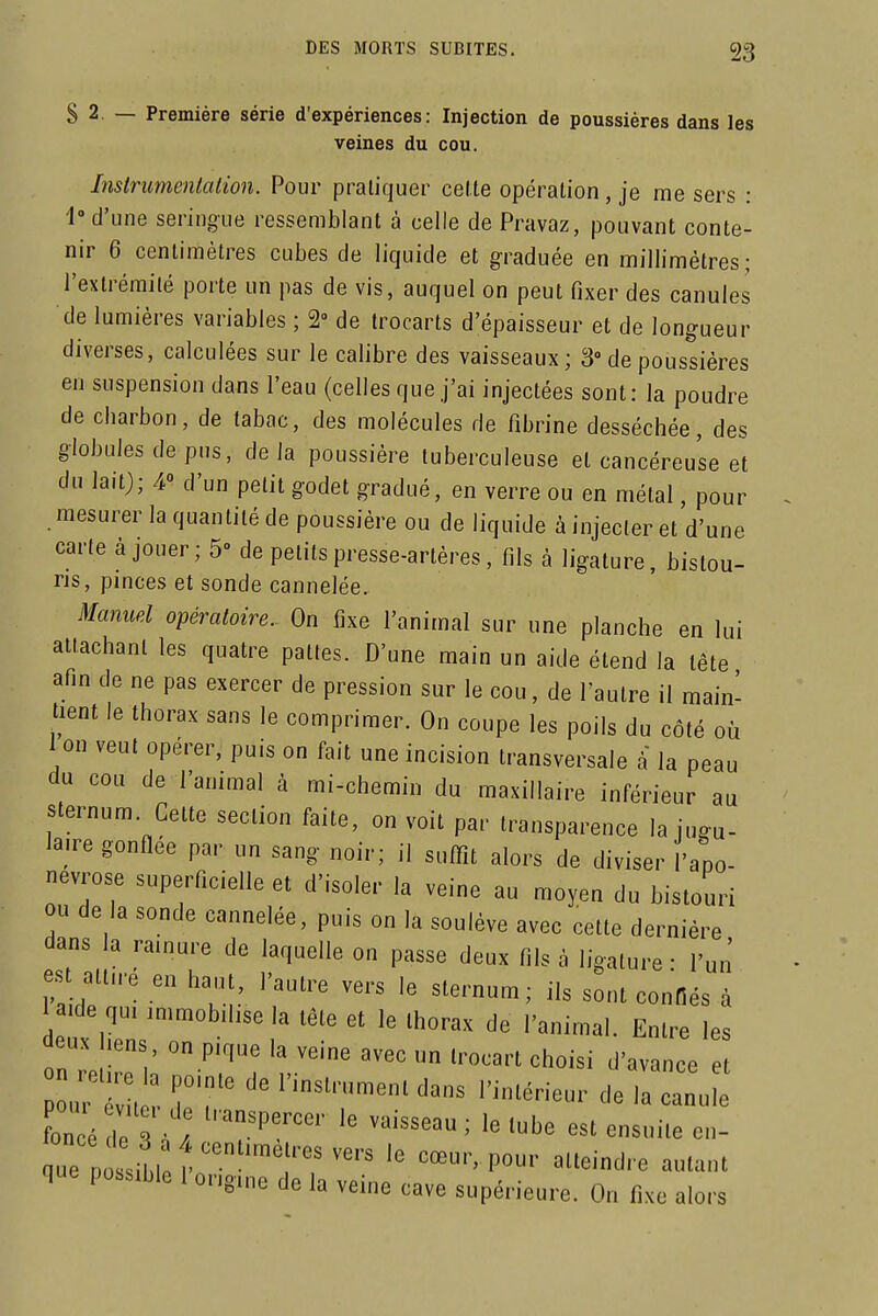 S 2. — Première série d'expériences: Injection de poussières dans les veines du cou. Instrumenialion. Pour pratiquer celte opération, je me sers : 1» d'une seringue ressemblant à celle de Pravaz, pouvant conte- nir 6 centimètres cubes de liquide et graduée en millimètres; l'extrémité porte un pas de vis, auquel on peut fixer des canules de lumières variables ; 2° de trocarts d'épaisseur et de longueur diverses, calculées sur le calibre des vaisseaux; 3» de poussières en suspension dans l'eau (celles que j'ai injectées sont: la poudre de cbarbon, de tabac, des molécules de fibrine desséchée, des globules de pus, delà poussière tuberculeuse et cancéreuse et du lait); 4» d'un petit godet gradué, en verre ou en métal, pour mesurer la quantité de poussière ou de liquide à injecter et d'une carte à jouer; 5- de petits presse-artères, fils à ligature, bistou- ris, pmces et sonde cannelée. Manuel opératoire. On fixe l'animal sur une planche en lui attachant les quatre pattes. D'une main un aide étend la tête afin de ne pas exercer de pression sur le cou, de l'autre il main- tient le thorax sans le comprimer. On coupe les poils du côté où 1 on veut opérer, puis on fait une incision transversale à la peau du cou de l'animal à mi-chemin du maxillaire inférieur au sternum Cette section faite, on voit par transparence la iugu- la.re gonflée par un sang noir; il suflit alors de diviser l'apo- névrose superficielle et d'isoler la veine au moyen du bistouri ou de la sonde cannelée, puis on la soulève avec cette dernière dans la rainure de laquelle on passe deux fils à ligature - l'un' est att„.é en ha,,n, l'autre vers le sternum; ils sont conHés à a de q,, ,„,^,b,hse la tête et le thorax de l'animal. Entre les deux hens on p.que la veine avec un trocart choisi d'avance et ^ncé le ; est ensuite en- que possible 1 ongme de la veine cave supérieure. On fixe alors