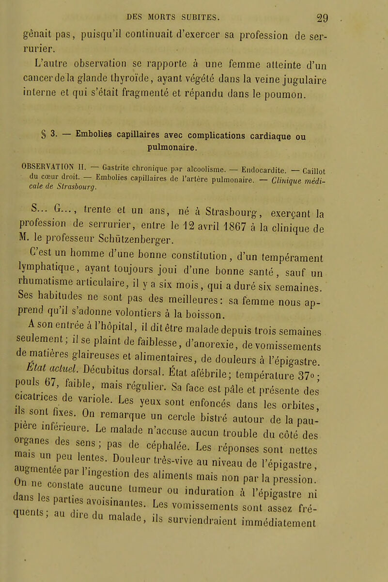 gênait pas, puisqu'il continuait d'exercer sa profession de ser- rurier. L'autre observation se rapporte à une femme atteinte d'un cancerdela glande thyroïde, ayant végété dans la veine jugulaire interne et qui s'était fragmenté et répandu dans le poumon. § 3. — Embolies capillaires avec complications cardiaque ou pulmonaire. OBSERVATION II. — Gastrite chronique par alcoolisme. — Endocardite — Caillot du cœur droit. - Embolies capillaires de l'artère pulmonaire. - Clitiique médi- cale de Strasbourg. S... G..., trente et un ans, né à Strasbourg, exerçant la profession de serrurier, entre le 12 avril 4867 à la clinique de M. le professeur Schutzenberger. C'est un homme d'une bonne constitution, d'un tempérament lymphatique, ayant toujours joui d'une bonne santé, sauf un rhumatisme articulaire, il y a six mois, qui a duré six semaines. Ses habitudes ne sont pas des meilleures: sa femme nous ap- prend qu'il s'adonne volontiers à la boisson. A son entrée à l'hôpital, il dit être malade depuis trois semaines seulement; il se plaint de faiblesse, d'anorexie, de vomissements de matières glaireuses et alimentaires, de douleurs à l'épigastre ttatacluel. Décubitus dorsal. État afébrile; température 37o • pouls 67, fa,ble, mais régulier. Sa face est pâle et présente des' calnces de variole. Les yeux sont enfoncés dans les orbites, ils.ont fixes. On remarque un cercle bistré autour de la pau- pière ,„fe,.eure. Le malade n'accuse aucun trouble du côté des mai?!n '^P^^'- ^'épouses sont nettes Z2ir ''^'^^ '^««^ d« ''épiS^^tre, On n e '^'^^^^ -^'^ par la pression, dal es p ''^^ l'épi -astre ni qu n s ;r^^^^^ Les vomissements sont assez fré- quents, au dire du malade, ils surviendraient immédiatement