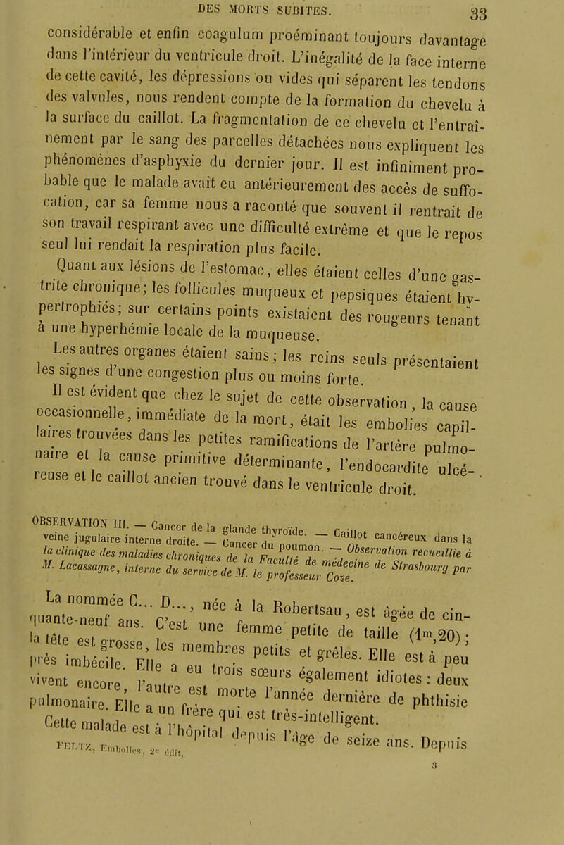 considérable et enfin coagulum proéminant toujours davantage dans l'intérieur du ventricule droit. L'inégalité de la face interne de cette cavité, les dépressions ou vides qui séparent les tendons des valvules, nous rendent compte de la formation du chevelu à la surface du caillot. La fragmentation de ce chevelu et l'entraî- nement par le sang des parcelles détachées nous expliquent les phénomènes d'asphyxie du dernier jour. Il est infiniment pro- bable que le malade avait eu antérieurement des accès de suffo- cation, car sa femme nous a raconté que souvent il rentrait de son travail respirant avec une difficulté extrême et que le repos seul lui rendait la respiration plus facile. Quant aux lésions de l'estomac, elles étaient celles d'une aas- tnte chronique; les follicules muqueux et pepsiques étaient^'hy- perlrophies; sur certains points existaient des rougeurs tenant a une hyperhemie locale de la muqueuse. Les autres organes étaient sains; les reins seuls présentaient les signes d'une congestion plus ou moins forte Il est évident que chez le sujet de cette observation , la cause ccasionnelle, immédiate de la mort, était les emboli;s capT laires trouvées dans les petites ramifications de l'arté puZ naire et la cause primitive déterminante, l'endo rd te reuse et le caillot ancien trouvé dans le ventricule cHiÎ. ' la clinique des maladies <^kroninues Te Z Z^^^^ '^'^'^^^'^ « M. Lacassaone, interne du se:!!;::l!7^l:s^r^t:r' ^-^--^ La nommée C... D néf ^ u n^u . 'a ete est grosse, les membres petits et enrôles Elle L t les imbérilp Piio ^ . • s'^-^i-s. n^iie est a peu vivent eneo • 1- ,,! '<'i»=^ : deu. r..... .„ „: , '''' ^ ^--^ »ns. Dep,„-s I
