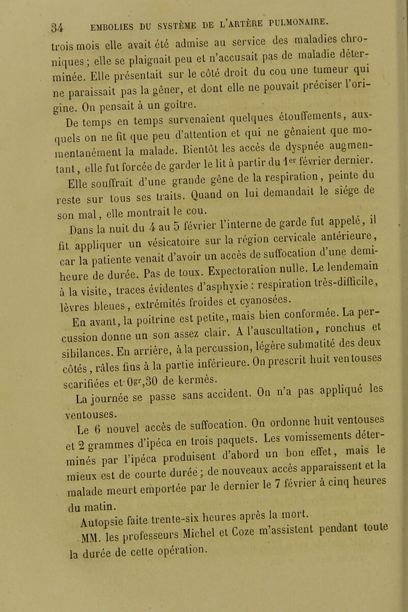 trois mois elle avait été admise au service des maladies chro- niques; elle se plaignait peu et n'accusait pas de maladie déter- minée. Elle présentait sur le côté droit du cou une tumeur qui ne paraissait pas la gêner, et dont elle ne pouvait préciser 1 ori- gine. On pensait à un goitre. De temps en temps survenaient quelques élouffements, aux- quels on ne fit que peu d'attention et qui ne gênaient que mo- mentanément la malade. Bientôt les accès de dyspnée augmen- tant , elle fut forcée de garder le lit à partir du 4- février dernier. Elle souffrait d'une grande gêne de la respiration peinte du reste sur tous ses traits. Quand on lui demandait le siège de son mal, elle montrait le cou. Dans la nuit du 4 au 5 février l'interne de garde fut appelé, il fit appliquer un vésicatoire sur la région cervicale antérieure, car la patiente venait d'avoir un accès de suffocation d une demi- heure de durée. Pas de toux. Expectoration nulle. Le lendemain à la visite, traces évidentes d'asphyxie : respiration tres-difficile, lèvres bleues, extrémités froides et cyanosées. En avant, la poitrine est petite, mais bien conformée. La per- cution donne un son assez clair. A l'auscultation . ronchus et :brnces.En arriére, ^ la percussion, légère submatite des^^^^^^^^^ côtés, râles fins à la partie inférieure. On prescrit huit ventouses scarifiées et Os^âO de kermès. La journée se passe sans accident. On n'a pas applique les l^ 6 nouvel accès de suffocation. On ordonne huit ventouses et 2 grammes d'ipéca en trois paquets Les vomissements dete - minés par l'ipéca produisent d'abord un bon effet mais e  eu est de ourte durée ; de nouveaux accès apparaissent et la Tlade meurt emportée par le dernier le 7 février à cinq heures du malin. , Autopsie faite trente-six heures après la moi t. .MM. les professeurs Michel et Coze m'assistent pendant toute la durée de cette opération.