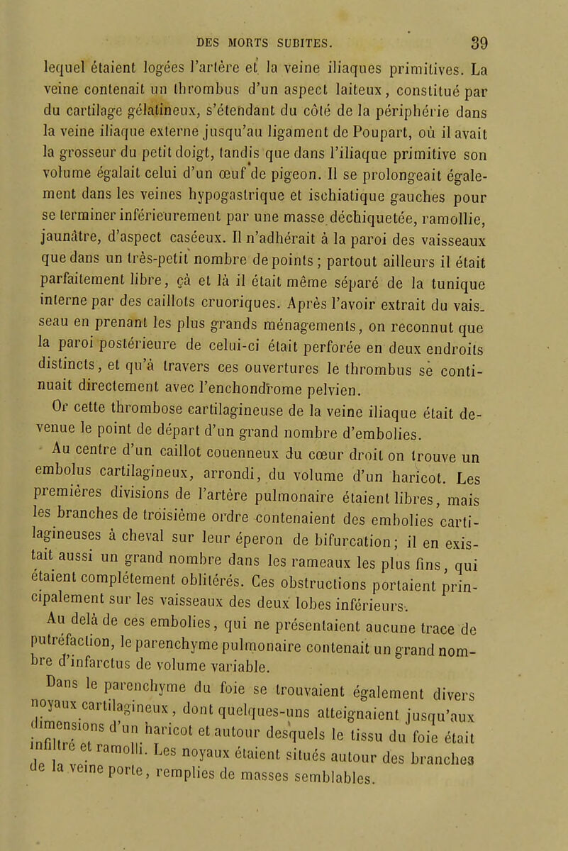 lequel étaient logées l'arlèrc et la veine iliaques primitives. La veine contenait un Ihrombus d'un aspect laiteux, constitué par du cartilage gélatineux, s'étendant du côlé de la périphérie dans la veine iliaque externe jusqu'au ligament de Poupart, où il avait la grosseur du petit doigt, (andis que dans l'iliaque primitive son volume égalait celui d'un œuf de pigeon. Il se prolongeait égale- ment dans les veines hypogaslrique et ischialique gauches pour se terminer inférieureraent par une masse déchiquetée, ramollie, jaunâtre, d'aspect caséeux. Il n'adhérait à la paroi des vaisseaux que dans un très-petit nombre de points; partout ailleurs il était parfaitement hbre, çà et là il était même séparé de la tunique interne par des caillots cruoriques. Après l'avoir extrait du vais, seau en prenant les plus grands ménagements, on reconnut que la paroi postérieure de celui-ci était perforée en deux endroits distincts, et qu'à travers ces ouvertures le thrombus se conti- nuait directement avec l'enchondî-ome pelvien. Or cette thrombose cartilagineuse de la veine iliaque était de- venue le point de départ d'un grand nombre d'embolies. Au centre d'un caillot couenneux du cœur droit on trouve un embolus cartilagineux, arrondi, du volume d'un haricot. Les premières divisions de l'artère pulmonaire étaient libres, mais les branches de troisième ordre contenaient des embolies'carti- lagineuses à cheval sur leur éperon de bifurcation; il en exis- tait aussi un grand nombre dans les rameaux les plus fins qui étaient complètement oblitérés. Ces obstructions portaient prin- cipalement sur les vaisseaux des deux lobes inférieurs. Au delà de ces embolies, qui ne présentaient aucune trace de putréfaction, le parenchyme pulmonaire contenait un grand nom- bre d'infarctus de volume variable. Dans le parenchyme du foie se trouvaient également divers noyaux cartilagineux, dont quelques-uns atteignaient jusqu'aux t7t7T ^'ZY''' ^'^^^'^ ''^''^ foie était nh re et ramolli. Les noyaux étaient situés autour des branches de la veine porte, remplies de masses semblables